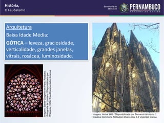 Arquitetura
Baixa Idade Média:
GÓTICA – leveza, graciosidade,
verticalidade, grandes janelas,
vitrais, rosácea, luminosidade.
História,
O Feudalismo
Imagem: Vista da Catedral de Colónia, Alemanha / Fotografia de
Imagem: Andre Wilb / Disponibilizada por Fernando Andrinho /
Creative Commons Attribution-Share Alike 3.0 Unported license.
Imagem:
Sainte-Chapelle
em
Paris:
Rosácea.
/Fotografia
de
Lusitana
/
Disponibilizada
por
Wikipeder
/
GNU
Free
Documentation
License
 
