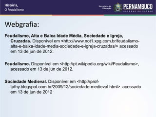 Webgrafia:
Feudalismo, Alta e Baixa Idade Média, Sociedade e Igreja,
Cruzadas. Disponível em <http://www.not1.xpg.com.br/feudalismo-
alta-e-baixa-idade-media-sociedade-e-igreja-cruzadas/> acessado
em 13 de jun de 2012.
Feudalismo. Disponível em <http://pt.wikipedia.org/wiki/Feudalismo>,
acessado em 13 de jun de 2012.
Sociedade Medieval. Disponível em <http://prof-
tathy.blogspot.com.br/2009/12/sociedade-medieval.html> acessado
em 13 de jun de 2012
História,
O Feudalismo
 