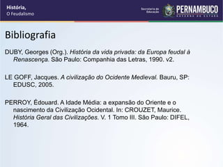Bibliografia
DUBY, Georges (Org.). História da vida privada: da Europa feudal à
Renascença. São Paulo: Companhia das Letras, 1990. v2.
LE GOFF, Jacques. A civilização do Ocidente Medieval. Bauru, SP:
EDUSC, 2005.
PERROY, Édouard. A Idade Média: a expansão do Oriente e o
nascimento da Civilização Ocidental. In: CROUZET, Maurice.
História Geral das Civilizações. V. 1 Tomo III. São Paulo: DIFEL,
1964.
História,
O Feudalismo
 