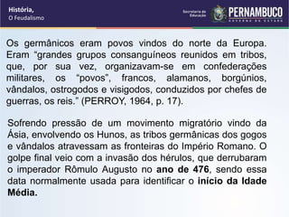 Os germânicos eram povos vindos do norte da Europa.
Eram “grandes grupos consanguíneos reunidos em tribos,
que, por sua vez, organizavam-se em confederações
militares, os “povos”, francos, alamanos, borgúnios,
vândalos, ostrogodos e visigodos, conduzidos por chefes de
guerras, os reis.” (PERROY, 1964, p. 17).
Sofrendo pressão de um movimento migratório vindo da
Ásia, envolvendo os Hunos, as tribos germânicas dos gogos
e vândalos atravessam as fronteiras do Império Romano. O
golpe final veio com a invasão dos hérulos, que derrubaram
o imperador Rômulo Augusto no ano de 476, sendo essa
data normalmente usada para identificar o início da Idade
Média.
História,
O Feudalismo
 