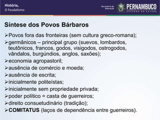 Síntese dos Povos Bárbaros
Povos fora das fronteiras (sem cultura greco-romana);
germânicos – principal grupo (suevos, lombardos,
teutônicos, francos, godos, visigodos, ostrogodos,
vândalos, burgúndios, anglos, saxões);
economia agropastoril;
ausência de comércio e moeda;
ausência de escrita;
inicialmente politeístas;
inicialmente sem propriedade privada;
poder político = casta de guerreiros;
direito consuetudinário (tradição);
COMITATUS (laços de dependência entre guerreiros).
História,
O Feudalismo
 