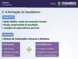 • Idade Média: modo de produção feudal;
• feudo: propriedade & privilégio;
• relações de dependência pessoal.
CONCEITO
• Síntese de instituições romanas e bárbaras
ORIGENS
ROMANAS:
• villa: feudo;
• colonato: servidão;
• Cristianismo.
GERMÂNICAS:
• comitatus: lealdade;
• beneficium: recompensa;
• direito consuetudinário.
+
2. A formação do feudalismo
História,
O Feudalismo
 