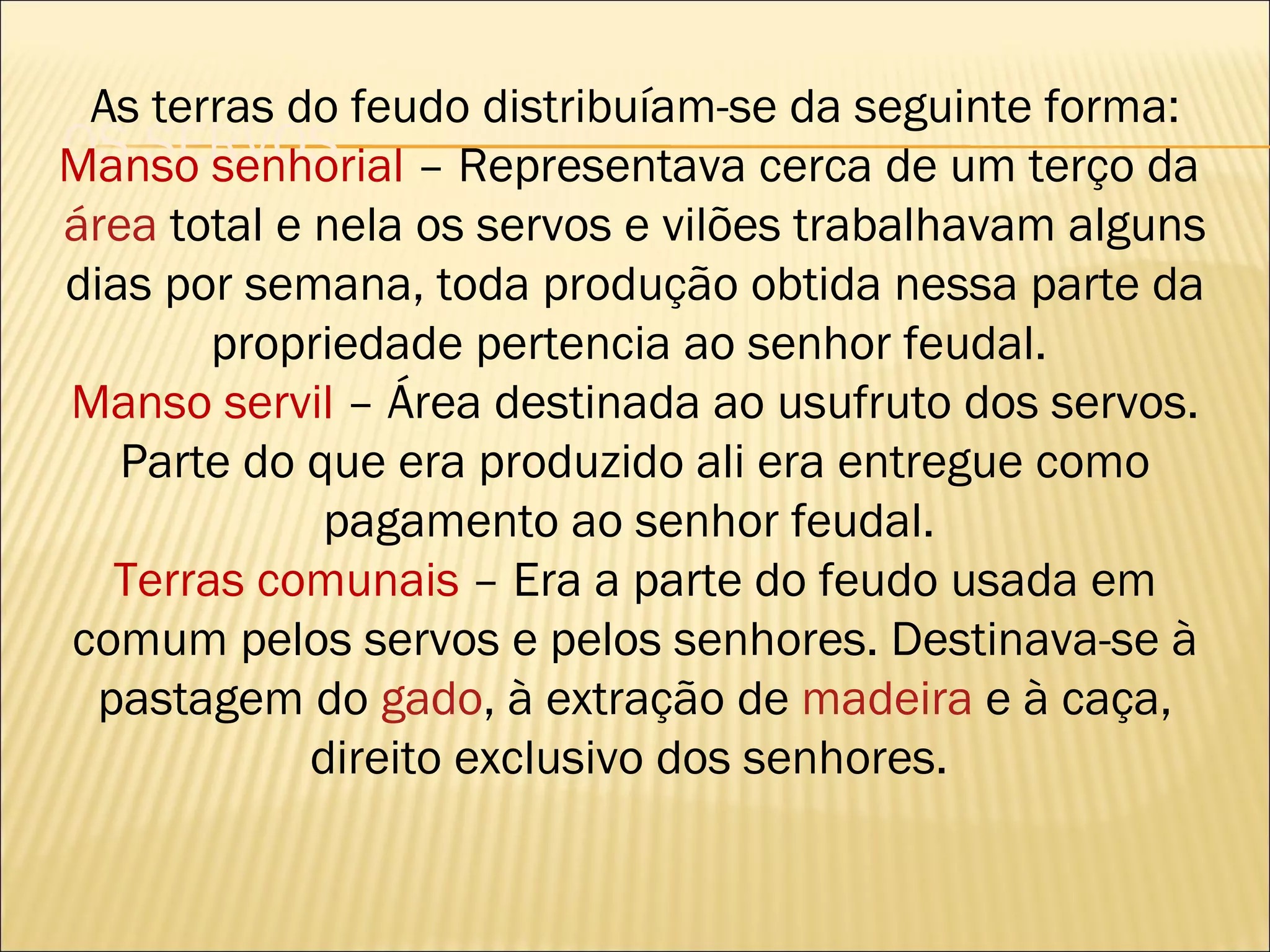 As terras do feudo distribuíam-se da seguinte forma:
OS SERVOS
Manso senhorial – Representava cerca de um terço da
área total e nela os servos e vilões trabalhavam alguns
dias por semana, toda produção obtida nessa parte da
        propriedade pertencia ao senhor feudal.
Manso servil – Área destinada ao usufruto dos servos.
   Parte do que era produzido ali era entregue como
             pagamento ao senhor feudal.
   Terras comunais – Era a parte do feudo usada em
comum pelos servos e pelos senhores. Destinava-se à
  pastagem do gado, à extração de madeira e à caça,
             direito exclusivo dos senhores.
 