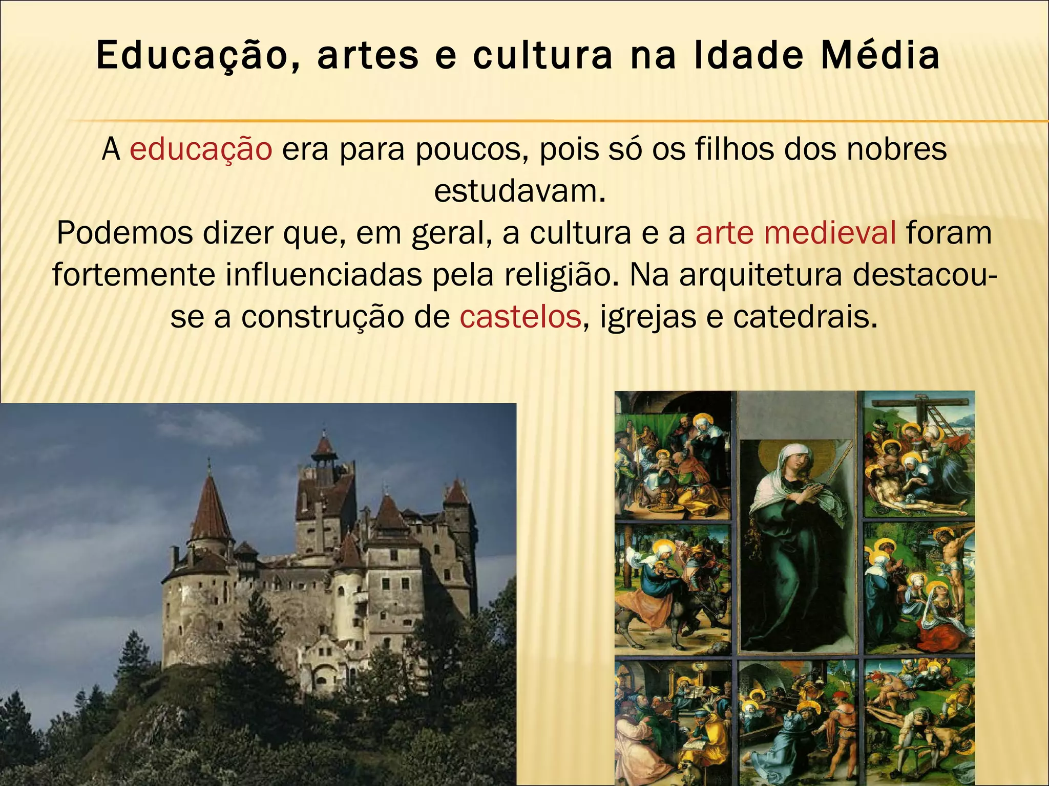 Educação, artes e cultura na Idade Média 

    A educação era para poucos, pois só os filhos dos nobres
                         estudavam.
Podemos dizer que, em geral, a cultura e a arte medieval foram
fortemente influenciadas pela religião. Na arquitetura destacou-
        se a construção de castelos, igrejas e catedrais.
 