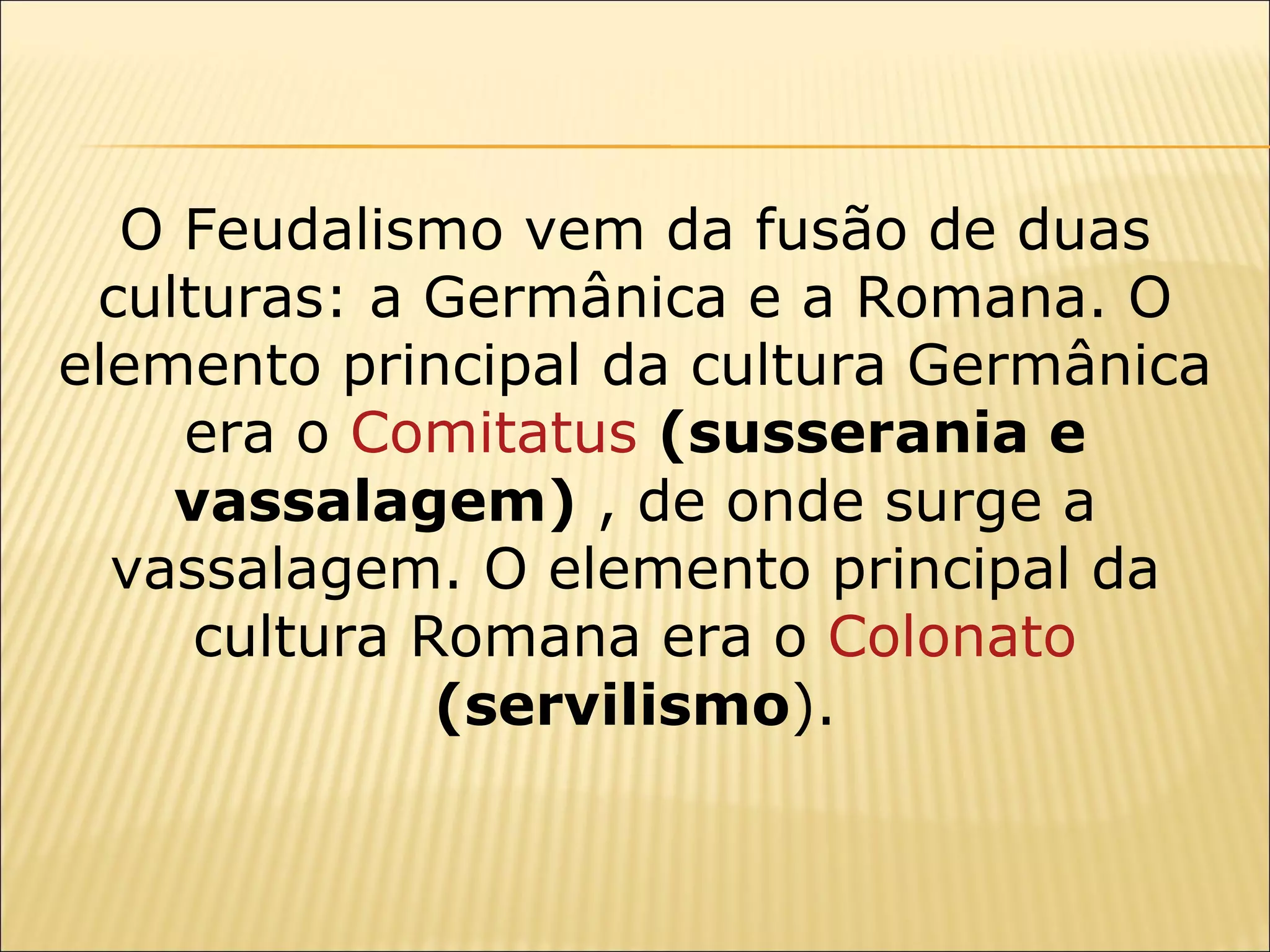 O Feudalismo vem da fusão de duas
 culturas: a Germânica e a Romana. O
elemento principal da cultura Germânica
    era o Comitatus (susserania e
    vassalagem) , de onde surge a
  vassalagem. O elemento principal da
     cultura Romana era o Colonato
              (servilismo).
 