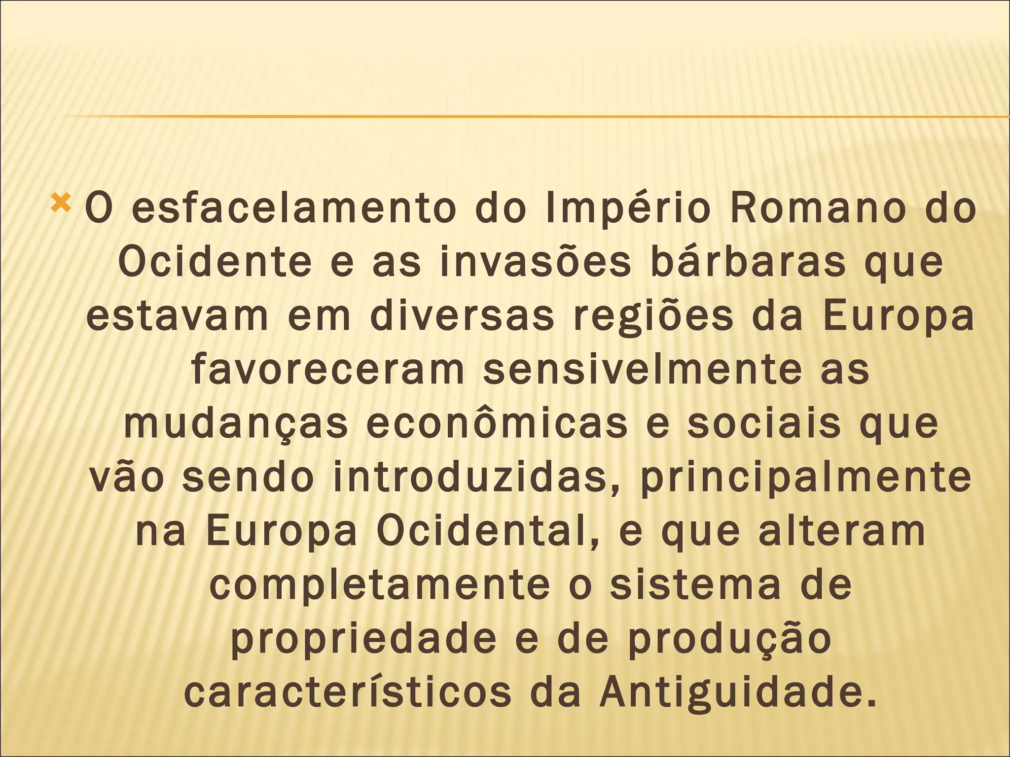    O esfacelamento do Império Romano do
     Ocidente e as invasões bárbaras que
    estavam em diversas regiões da Europa
         favoreceram sensivelmente as
      mudanças econômicas e sociais que
    vão sendo introduzidas, principalmente
      na Europa Ocidental, e que alteram
          completamente o sistema de
           propriedade e de produção
        característicos da Antiguidade.
 