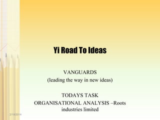 Yi Road To Ideas
VANGUARDS
(leading the way in new ideas)

TODAYS TASK
ORGANISATIONAL ANALYSIS –Roots
industries limited
2/19/2014

 
