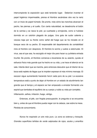 interrumpiendo la exposición que está teniendo lugar. Deberían inventar el
papel higiénico impermeable, piensa el Hombre secándose otra vez la nariz
con un trozo de papel húmedo. De pronto, nota cómo las manchas alcanzan el
pecho, las piernas y el cuello. Con cierta naturalidad, se desabrocha el botón
de la camisa y se rasca la piel, ya cuarteada y enrojecida, como si hubiese
dormido en un colchón plagado de pulgas. Una gota de sudor caliente y
viscoso baja por su frente como señal del fuego que se ha iniciado en el
bosque seco de su pecho. El responsable del departamento de contabilidad
mira al Hombre con desprecio. El Hombre le sonríe y vuelve a estornudar. El
virus, sea el que sea, ha escogido el mejor día para hacer su puñetera entrada
triunfal. De pronto, el Hombre comienza a levantarse de su asiento, quizás el
esfuerzo físico más grande que ha hecho en su vida, y se hace el silencio en la
sala. Intenta decir que se marcha, pero entonces descubre que el interior de su
boca está repleto de llagas que le impiden expresar el más mínimo mensaje. El
escozor sigue aumentando haciendo hervir cada poro de su piel. La excesiva
temperatura está a punto de dejar al Hombre en un estado de aturdimiento tan
grande que el tiempo y el espacio se han empezado a enredar formando una
espiral que tambalea el equilibrio de su cuerpo y nubla su vista por completo.
Inflamación, asfixia, irritación, fuego, vértigo.
Entonces, el jefe, con fingida preocupación, le pregunta si se encuentra
bien y, antes de que el Hombre pueda negar con la cabeza, cae sobre la mesa.
Pérdida de conocimiento.
Nunca he respirado un aire más puro. La zona es extensa y tranquila.
Grandes superficies teñidas de verde salpicadas de rojos, azules y amarillos
 