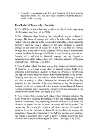 10
 Generally, a company goes for such financing if it is borrowing
beyond its limits. So, this may make investors doubt the financial
health of the company.
The effectof off-balance sheetfinancing
1- The off-balance sheet financing activities are linked to the asymmetry
of information. (Al-Segay et al, 2019)
2- The off-balance sheet financing has a significant impact on financial
leverage; The financial leverage ratio affects the value of the shares in the
market, which is reflected in the result on the total value of the assets in the
company. Since the value of changes in the value of shares is equal to
changes in the portfolio of assets; So it can be said that the financial
leverage ratio is the ratio of assets to stocks. Where, there is a relationship
between the financial leverage ofoff-balance sheet financing activities and
financial risks, and that the financial leverage does not depend on
indicators from within balance sheet only, but is also related to off-balance
sheet activities. (Al-Segay et al, 2019)
3- The off-balance sheet financing as a result of relying on external sources
of financing to a greater degree than on internal sources leads to an
imbalance in the financing structure. the financing structure is the structure
that helps to achieve financial balance between the elements ofthe external
financing structure; and the elements of the internal financing structure,
and then achieving a balance between the elements of the financing
structure and the elements of the asset structure so that the company’s
financial needs can be managed at the lowest cost and financial burden;
Reducing financial risks, maximizing annual profits and achieving a rate
of return on invested funds. (Al-Segay et al, 2019)
4 - As a result of the company’s off-balance sheet financing activities, the
assets or liabilities resulting from these activities are not recognized in the
financial statements; Thus, improving financial indicators such as the rate
of return on assets, the rate of return on equity and the debt ratio. This
means that the company's exclusion of some elements of assets and
liabilities from the statement of financial position helps to improve the
indicators of financial performance. ; This helps to maintain debt contracts
that require a maximum ratio of debt to equity. It makes it easier for them
to obtain new sources of financing in the future. (Al-Segay et al, 2019)
 