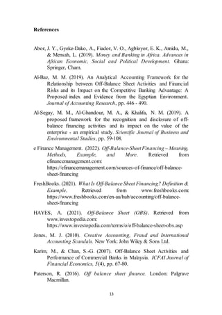 13
References
Abor, J. Y., Gyeke-Dako, A., Fiador, V. O., Agbloyor, E. K., Amidu, M.,
& Mensah, L. (2019). Money and Banking in Africa. Advances in
African Economic, Social and Political Development. Ghana:
Springer, Cham.
Al-Baz, M. M. (2019). An Analytical Accounting Framework for the
Relationship between Off-Balance Sheet Activities and Financial
Risks and its Impact on the Competitive Banking Advantage: A
Proposed index and Evidence from the Egyptian Environment.
Journal of Accounting Research, pp. 446 - 490.
Al-Segay, M. M., Al-Ghandour, M. A., & Khalifa, N. M. (2019). A
proposed framework for the recognition and disclosure of off-
balance financing activities and its impact on the value of the
enterprise - an empirical study. Scientific Journal of Business and
Environmental Studies, pp. 59-108.
e Finance Management. (2022). Off-Balance-SheetFinancing – Meaning,
Methods, Example, and More. Retrieved from
efinancemanagement.com:
https://efinancemanagement.com/sources-of-finance/off-balance-
sheet-financing
FreshBooks. (2021). What Is Off-Balance Sheet Financing? Definition &
Example. Retrieved from www.freshbooks.com:
https://www.freshbooks.com/en-au/hub/accounting/off-balance-
sheet-financing
HAYES, A. (2021). Off-Balance Sheet (OBS). Retrieved from
www.investopedia.com:
https://www.investopedia.com/terms/o/off-balance-sheet-obs.asp
Jones, M. J. (2010). Creative Accounting, Fraud and International
Accounting Scandals. New York: John Wiley & Sons Ltd.
Karim, M., & Chan, S.-G. (2007). Off-Balance Sheet Activities and
Performance of Commercial Banks in Malaysia. ICFAI Journal of
Financial Economics, 5(4), pp. 67-80.
Paterson, R. (2016). Off balance sheet finance. London: Palgrave
Macmillan.
 