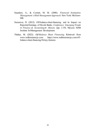 14
Saunders, A., & Cornett, M. M. (2006). Financial Institutions
Management:A Risk ManagementApproach. New York: McGraw-
Hill.
Saxunova, D. (2012). Off-balance-sheet-financing and its Impact on
Reported Earnings of Slovak Banks. Conference: Emerging Trends
in Finance & AccountingAt: Mysore, (pp. 1-19). Mysore: SDM
Institute forManagement Development.
Thakur, M. (2022). Off-Balance Sheet Financing. Retrieved from
www.wallstreetmojo.com: https://www.wallstreetmojo.com/off-
balance-sheet-financing/#h-key-features
 