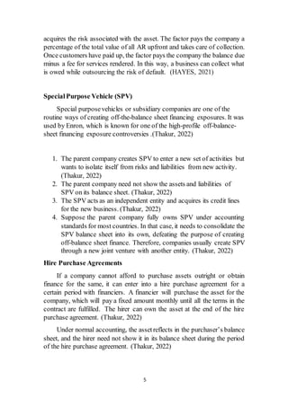 5
acquires the risk associated with the asset. The factor pays the company a
percentage of the total value of all AR upfront and takes care of collection.
Once customers have paid up, the factor pays the company the balance due
minus a fee for services rendered. In this way, a business can collect what
is owed while outsourcing the risk of default. (HAYES, 2021)
Special Purpose Vehicle (SPV)
Special purposevehicles or subsidiary companies are one of the
routine ways of creating off-the-balance sheet financing exposures. It was
used by Enron, which is known for one of the high-profile off-balance-
sheet financing exposure controversies .(Thakur, 2022)
1. The parent company creates SPV to enter a new set of activities but
wants to isolate itself from risks and liabilities from new activity.
(Thakur, 2022)
2. The parent company need not show the assets and liabilities of
SPV on its balance sheet. (Thakur, 2022)
3. The SPV acts as an independent entity and acquires its credit lines
for the new business. (Thakur, 2022)
4. Suppose the parent company fully owns SPV under accounting
standards for most countries. In that case, it needs to consolidate the
SPV balance sheet into its own, defeating the purpose of creating
off-balance sheet finance. Therefore, companies usually create SPV
through a new joint venture with another entity. (Thakur, 2022)
Hire Purchase Agreements
If a company cannot afford to purchase assets outright or obtain
finance for the same, it can enter into a hire purchase agreement for a
certain period with financiers. A financier will purchase the asset for the
company, which will pay a fixed amount monthly until all the terms in the
contract are fulfilled. The hirer can own the asset at the end of the hire
purchase agreement. (Thakur, 2022)
Under normal accounting, the assetreflects in the purchaser’s balance
sheet, and the hirer need not show it in its balance sheet during the period
of the hire purchase agreement. (Thakur, 2022)
 