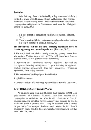 6
Factoring
Under factoring, finance is obtained by selling accountreceivables to
Banks. It is a type of credit service offered by Banks and other financial
institutions to their existing clients. Banks offer immediate cash to the
company after taking some cut from account receivables for offering the
service. (Thakur, 2022)
1. It is also termed as accelerating cashflows sometimes. (Thakur,
2022)
2. There is no direct liability on the companydue to factoring, but there
is a sale of some of its assets. (Thakur, 2022)
The fundamental off-balance sheet financing techniques used for
borrowing money and concealing debt are: (Saxunova, 2012)
1. Unconsolidated subsidiaries - equity swapping, parking transactions,
joint ventures Variable interest entities (VIEs), (old terminology: Special-
purpose-entities, special purpose vehicle companies).
2. Agreement and commitments creating obligations - Research and
development financing arrangements, Project financing arrangements,
Product financing arrangement, Third-party agreements, Through-put
agreements, Take-or-pay contracts.
3. The alteration of working capital, Securitization.
4. Hybrid instruments.
5. Leases – financial and operating, Synthetic lease, Sale and Lease-Back.
How Off-Balance SheetFinancing Works
An operating lease, used in off-balance sheet financing (OBSF), is a
good example of a common off-balance sheet item. Assume that a
company has an established line of credit with a bank whose financial
covenant condition stipulates that the company must maintain its debt-to-
assets ratio below a specified level. Taking on additional debt to finance
the purchase of new computer hardware would violate the line of credit
covenant by raising the debt-to-assets ratio above the maximum specified
level. (HAYES, 2021)
 