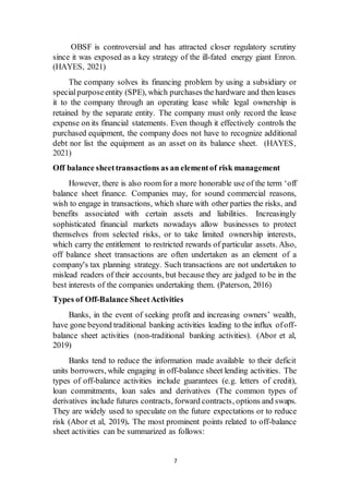 7
OBSF is controversial and has attracted closer regulatory scrutiny
since it was exposed as a key strategy of the ill-fated energy giant Enron.
(HAYES, 2021)
The company solves its financing problem by using a subsidiary or
specialpurposeentity (SPE), which purchases the hardware and then leases
it to the company through an operating lease while legal ownership is
retained by the separate entity. The company must only record the lease
expense on its financial statements. Even though it effectively controls the
purchased equipment, the company does not have to recognize additional
debt nor list the equipment as an asset on its balance sheet. (HAYES,
2021)
Off balance sheettransactions as an elementof risk management
However, there is also roomfor a more honorable use of the term ‘off
balance sheet finance. Companies may, for sound commercial reasons,
wish to engage in transactions, which share with other parties the risks, and
benefits associated with certain assets and liabilities. Increasingly
sophisticated financial markets nowadays allow businesses to protect
themselves from selected risks, or to take limited ownership interests,
which carry the entitlement to restricted rewards of particular assets. Also,
off balance sheet transactions are often undertaken as an element of a
company's tax planning strategy. Such transactions are not undertaken to
mislead readers of their accounts, but because they are judged to be in the
best interests of the companies undertaking them. (Paterson, 2016)
Types of Off-Balance SheetActivities
Banks, in the event of seeking profit and increasing owners’ wealth,
have gone beyond traditional banking activities leading to the influx ofoff-
balance sheet activities (non-traditional banking activities). (Abor et al,
2019)
Banks tend to reduce the information made available to their deficit
units borrowers, while engaging in off-balance sheet lending activities. The
types of off-balance activities include guarantees (e.g. letters of credit),
loan commitments, loan sales and derivatives (The common types of
derivatives include futures contracts, forward contracts, options and swaps.
They are widely used to speculate on the future expectations or to reduce
risk (Abor et al, 2019). The most prominent points related to off-balance
sheet activities can be summarized as follows:
 