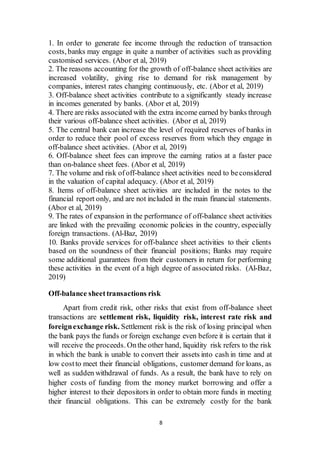 8
1. In order to generate fee income through the reduction of transaction
costs, banks may engage in quite a number of activities such as providing
customised services. (Abor et al, 2019)
2. The reasons accounting for the growth of off-balance sheet activities are
increased volatility, giving rise to demand for risk management by
companies, interest rates changing continuously, etc. (Abor et al, 2019)
3. Off-balance sheet activities contribute to a significantly steady increase
in incomes generated by banks. (Abor et al, 2019)
4. There are risks associated with the extra income earned by banks through
their various off-balance sheet activities. (Abor et al, 2019)
5. The central bank can increase the level of required reserves of banks in
order to reduce their pool of excess reserves from which they engage in
off-balance sheet activities. (Abor et al, 2019)
6. Off-balance sheet fees can improve the earning ratios at a faster pace
than on-balance sheet fees. (Abor et al, 2019)
7. The volume and risk ofoff-balance sheet activities need to beconsidered
in the valuation of capital adequacy. (Abor et al, 2019)
8. Items of off-balance sheet activities are included in the notes to the
financial report only, and are not included in the main financial statements.
(Abor et al, 2019)
9. The rates of expansion in the performance of off-balance sheet activities
are linked with the prevailing economic policies in the country, especially
foreign transactions. (Al-Baz, 2019)
10. Banks provide services for off-balance sheet activities to their clients
based on the soundness of their financial positions; Banks may require
some additional guarantees from their customers in return for performing
these activities in the event of a high degree of associated risks. (Al-Baz,
2019)
Off-balance sheettransactions risk
Apart from credit risk, other risks that exist from off-balance sheet
transactions are settlement risk, liquidity risk, interest rate risk and
foreignexchange risk. Settlement risk is the risk of losing principal when
the bank pays the funds or foreign exchange even before it is certain that it
will receive the proceeds. Onthe other hand, liquidity risk refers to the risk
in which the bank is unable to convert their assets into cash in time and at
low costto meet their financial obligations, customer demand for loans, as
well as sudden withdrawal of funds. As a result, the bank have to rely on
higher costs of funding from the money market borrowing and offer a
higher interest to their depositors in order to obtain more funds in meeting
their financial obligations. This can be extremely costly for the bank
 