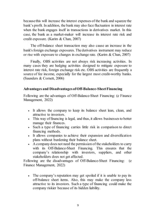 9
becausethis will increase the interest expenses of the bank and squeeze the
bank’s profit. In addition, the bank may also face fluctuation in interest rate
when the bank engages itself in transactions in derivatives market. In this
case, the bank as a market-maker will increase its interest rate risk and
credit exposure. (Karim & Chan, 2007)
The off-balance sheet transaction may also cause an increase in the
bank's foreign exchange exposures. Thederivatives instrument may reduce
or rise with exposure to changes in exchange rate. (Karim & Chan, 2007)
Finally, OBS activities are not always risk increasing activities. In
many cases they are hedging activities designed to mitigate exposure to
interest rate risk, foreign exchange risk etc. OBS activities are frequently a
source of fee income, especially for the largest most credit-worthy banks.
(Saunders & Cornett, 2006)
Advantages and DisadvantagesofOff-Balance-SheetFinancing
Following are the advantages of Off-Balance-Sheet Financing: (e Finance
Management, 2022)
 It allows the company to keep its balance sheet lean, clean, and
attractive to investors.
 This way offinancing is legal, and thus, it allows businesses to better
manage their finances.
 Such a type of financing carries little risk in comparison to direct
financing methods.
 It allows companies to achieve their expansion and diversification
plans without burdening their balance sheet.
 A companydoes not need the permission of the stakeholders to carry
with its Off-Balance-Sheet Financing. This ensures that the
company’s relationship with investors, suppliers, and other
stakeholders does not get affected.
Following are the disadvantages of Off-Balance-Sheet Financing: (e
Finance Management, 2022)
 The company’s reputation may get spoiled if it is unable to pay its
off-balance sheet items. Also, this may make the company less
attractive to its investors. Such a type of financing could make the
company riskier because of its hidden liability.
 
