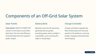 Components of an Off-Grid Solar System
Solar Panels
Solar panels capture sunlight and
convert it into direct current (DC)
electricity. The size and efficiency
of panels determine the system's
power output.
Battery Bank
Batteries store the DC electricity
generated by the panels,
providing power when sunlight is
unavailable, such as during the
night or cloudy days.
Charge Controller
Charge controllers regulate the
flow of electricity from the solar
panels to the batteries, ensuring
proper charging and preventing
overcharging.
 