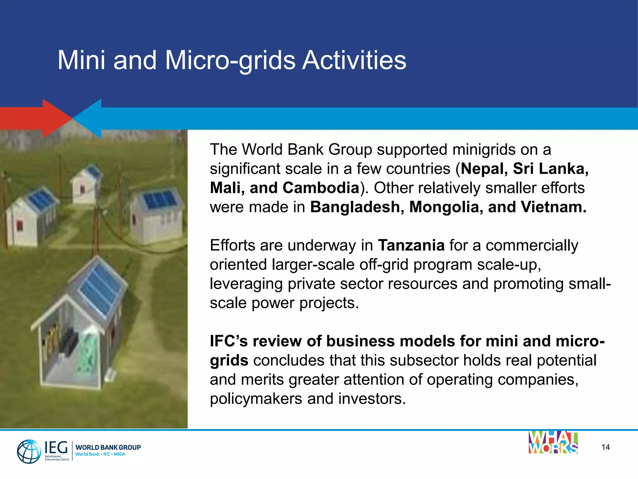 14
Mini and Micro-grids Activities
The World Bank Group supported minigrids on a
significant scale in a few countries (Nepal, Sri Lanka,
Mali, and Cambodia). Other relatively smaller efforts
were made in Bangladesh, Mongolia, and Vietnam.
Efforts are underway in Tanzania for a commercially
oriented larger-scale off-grid program scale-up,
leveraging private sector resources and promoting small-
scale power projects.
IFC’s review of business models for mini and micro-
grids concludes that this subsector holds real potential
and merits greater attention of operating companies,
policymakers and investors.
 