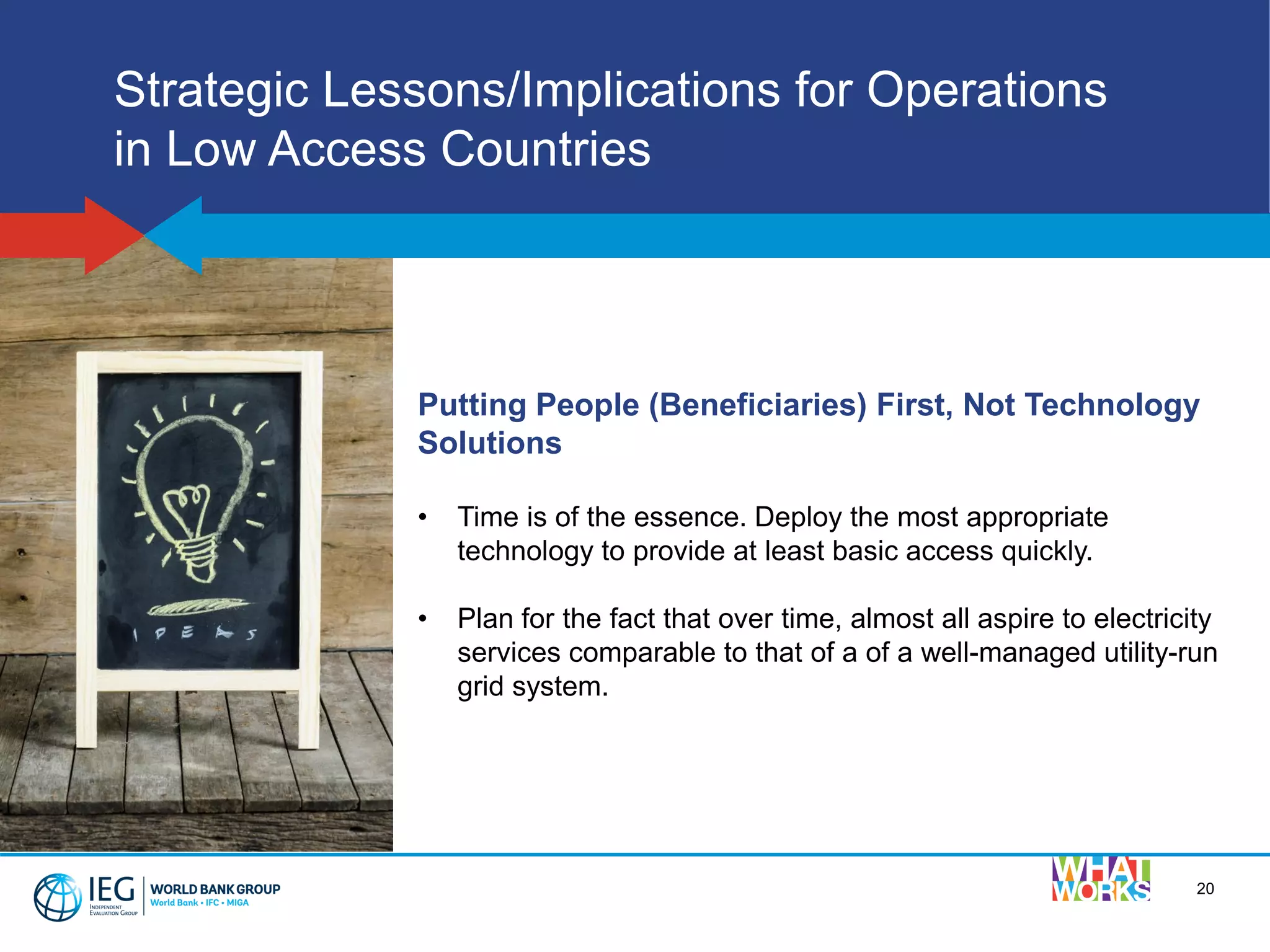 20
Strategic Lessons/Implications for Operations
in Low Access Countries
Putting People (Beneficiaries) First, Not Technology
Solutions
• Time is of the essence. Deploy the most appropriate
technology to provide at least basic access quickly.
• Plan for the fact that over time, almost all aspire to electricity
services comparable to that of a of a well-managed utility-run
grid system.
 