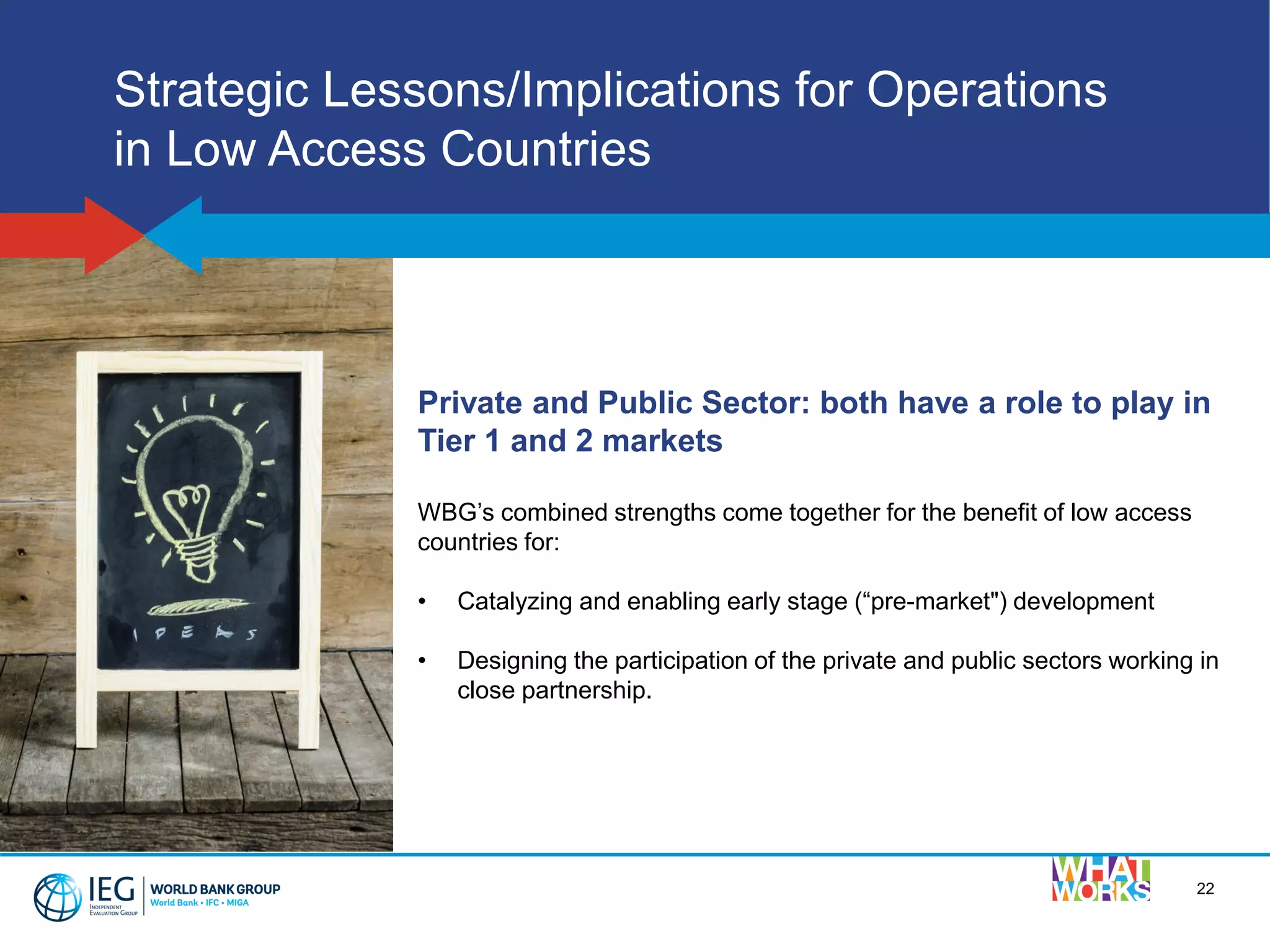 22
Strategic Lessons/Implications for Operations
in Low Access Countries
Private and Public Sector: both have a role to play in
Tier 1 and 2 markets
WBG’s combined strengths come together for the benefit of low access
countries for:
• Catalyzing and enabling early stage (“pre-market") development
• Designing the participation of the private and public sectors working in
close partnership.
 