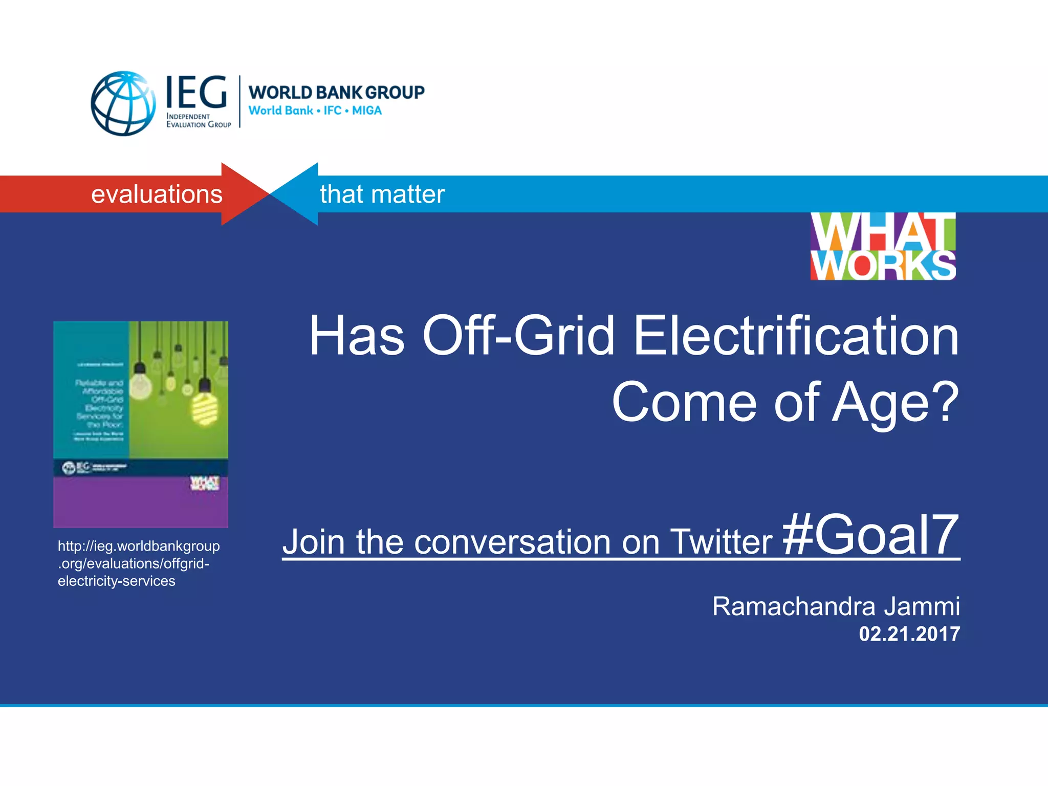 evaluations that matter
Has Off-Grid Electrification
Come of Age?
Join the conversation on Twitter #Goal7
Ramachandra Jammi
02.21.2017
http://ieg.worldbankgroup
.org/evaluations/offgrid-
electricity-services
 