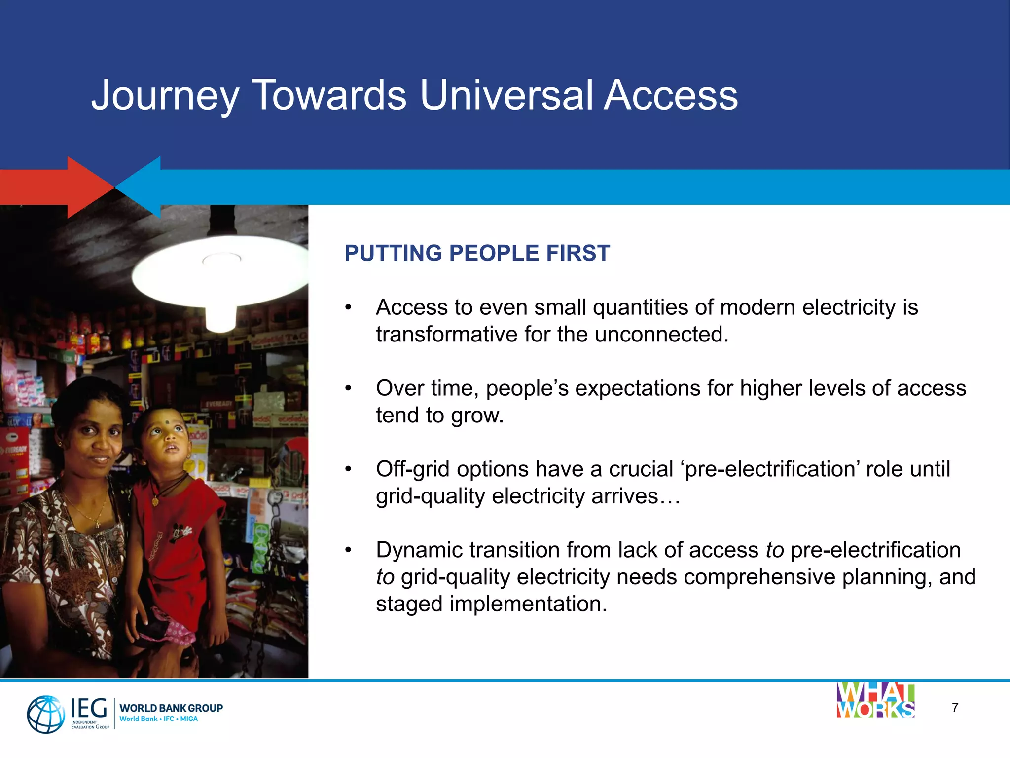 PUTTING PEOPLE FIRST
• Access to even small quantities of modern electricity is
transformative for the unconnected.
• Over time, people’s expectations for higher levels of access
tend to grow.
• Off-grid options have a crucial ‘pre-electrification’ role until
grid-quality electricity arrives…
• Dynamic transition from lack of access to pre-electrification
to grid-quality electricity needs comprehensive planning, and
staged implementation.
7
Journey Towards Universal Access
 