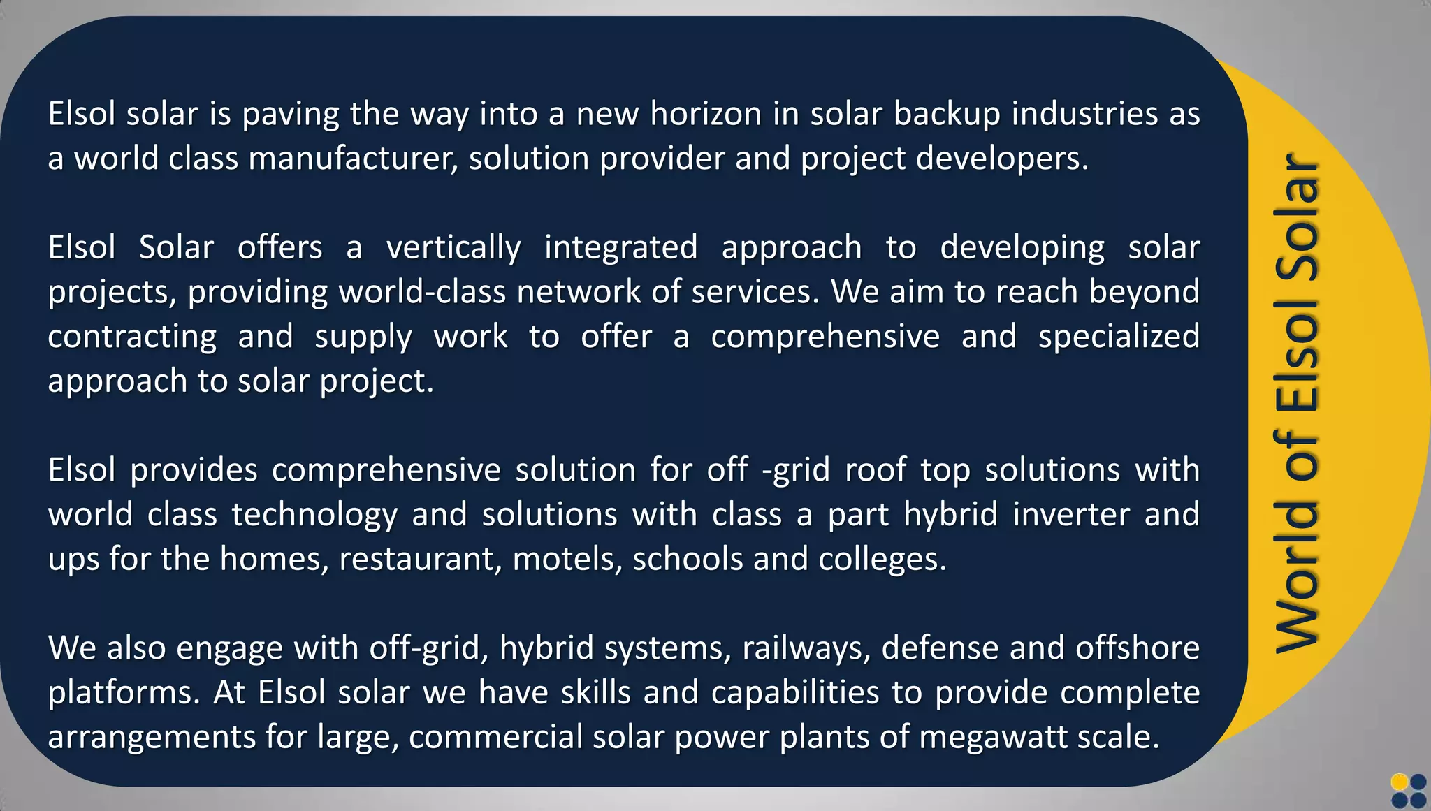 Elsol solar is paving the way into a new horizon in solar backup industries as
a world class manufacturer, solution provider and project developers.
Elsol Solar offers a vertically integrated approach to developing solar
projects, providing world-class network of services. We aim to reach beyond
contracting and supply work to offer a comprehensive and specialized
approach to solar project.
Elsol provides comprehensive solution for off -grid roof top solutions with
world class technology and solutions with class a part hybrid inverter and
ups for the homes, restaurant, motels, schools and colleges.
We also engage with off-grid, hybrid systems, railways, defense and offshore
platforms. At Elsol solar we have skills and capabilities to provide complete
arrangements for large, commercial solar power plants of megawatt scale.
WorldofElsolSolar
 