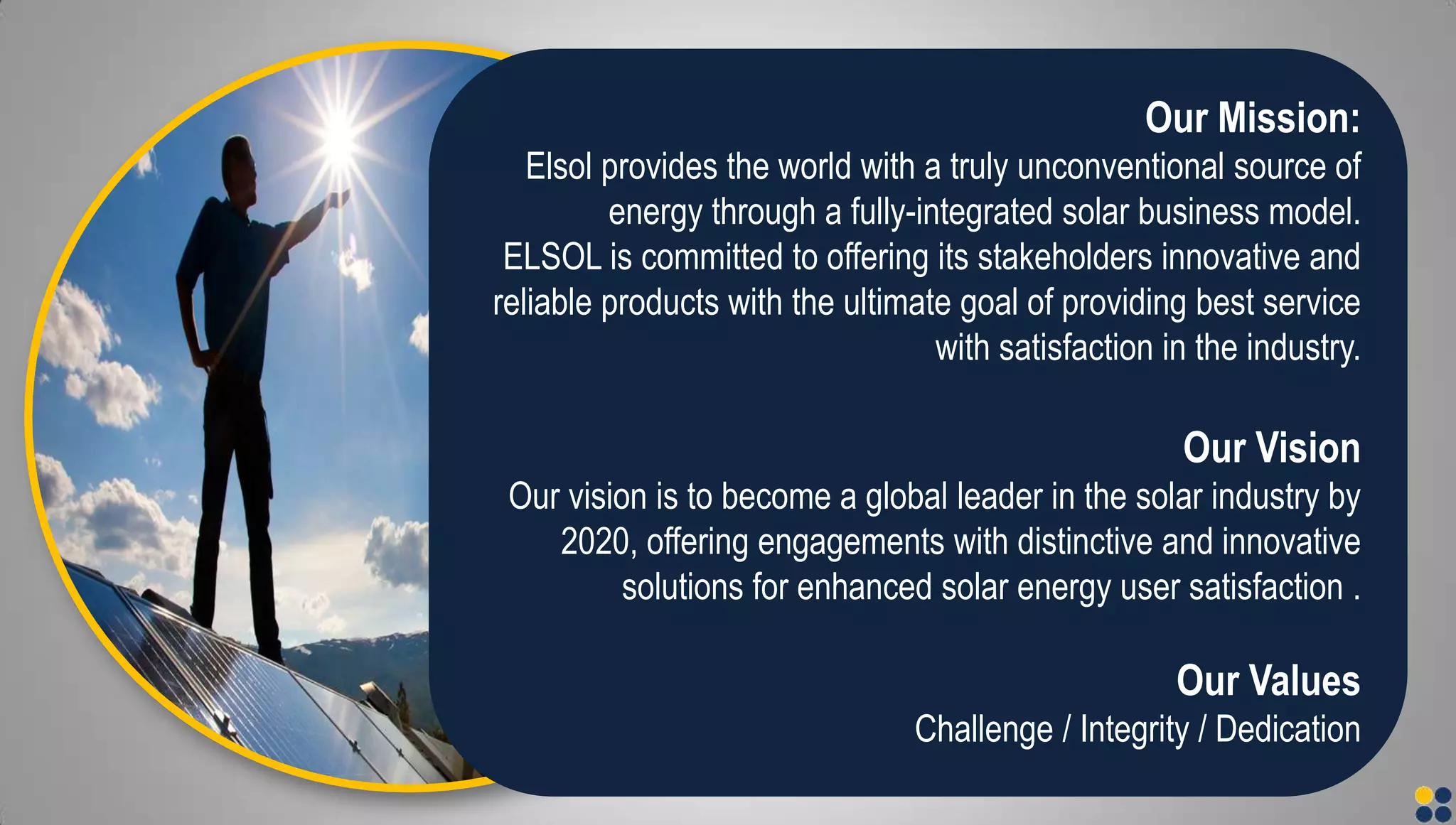 Our Mission:
Elsol provides the world with a truly unconventional source of
energy through a fully-integrated solar business model.
ELSOL is committed to offering its stakeholders innovative and
reliable products with the ultimate goal of providing best service
with satisfaction in the industry.
Our Vision
Our vision is to become a global leader in the solar industry by
2020, offering engagements with distinctive and innovative
solutions for enhanced solar energy user satisfaction .
Our Values
Challenge / Integrity / Dedication
 