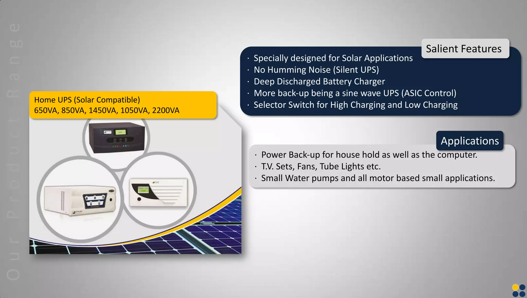 Home UPS (Solar Compatible)
650VA, 850VA, 1450VA, 1050VA, 2200VA
· Specially designed for Solar Applications
· No Humming Noise (Silent UPS)
· Deep Discharged Battery Charger
· More back‐up being a sine wave UPS (ASIC Control)
· Selector Switch for High Charging and Low Charging
Salient Features
· Power Back‐up for house hold as well as the computer.
· T.V. Sets, Fans, Tube Lights etc.
· Small Water pumps and all motor based small applications.
Applications
OurProductRange
 
