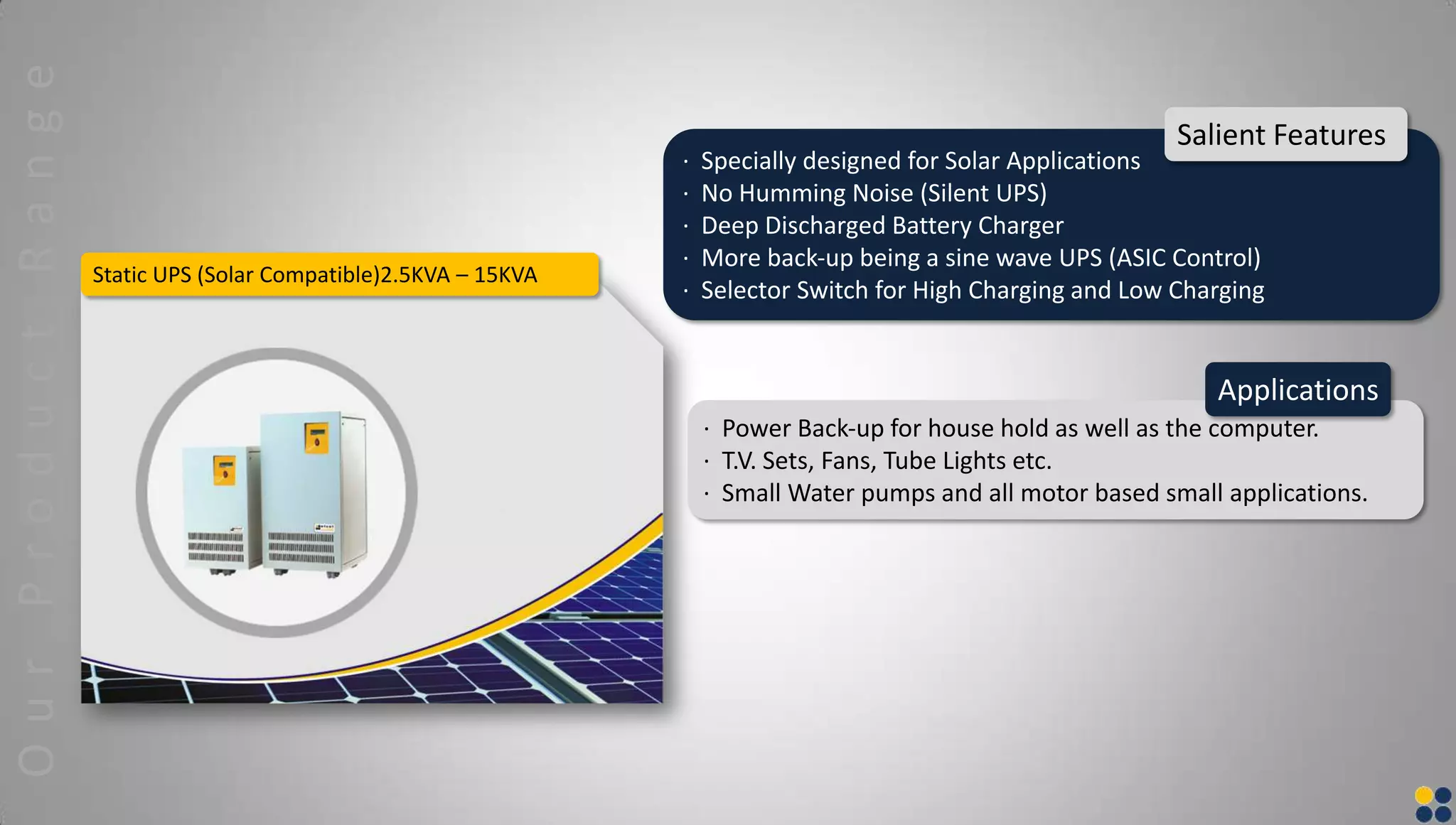 Static UPS (Solar Compatible)2.5KVA – 15KVA
· Specially designed for Solar Applications
· No Humming Noise (Silent UPS)
· Deep Discharged Battery Charger
· More back‐up being a sine wave UPS (ASIC Control)
· Selector Switch for High Charging and Low Charging
Salient Features
· Power Back‐up for house hold as well as the computer.
· T.V. Sets, Fans, Tube Lights etc.
· Small Water pumps and all motor based small applications.
Applications
OurProductRange
 
