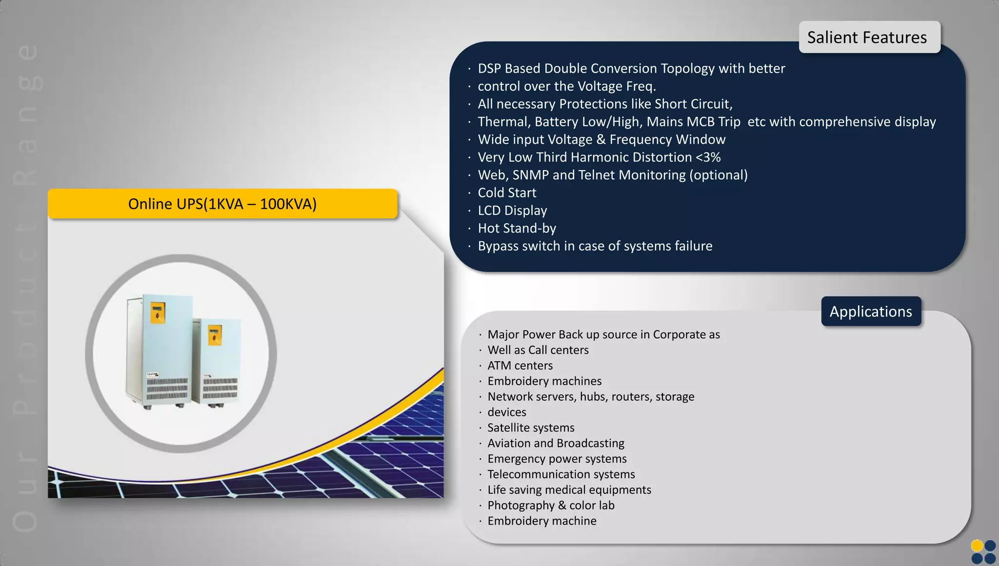 Online UPS(1KVA – 100KVA)
· DSP Based Double Conversion Topology with better
· control over the Voltage Freq.
· All necessary Protections like Short Circuit,
· Thermal, Battery Low/High, Mains MCB Trip etc with comprehensive display
· Wide input Voltage & Frequency Window
· Very Low Third Harmonic Distortion <3%
· Web, SNMP and Telnet Monitoring (optional)
· Cold Start
· LCD Display
· Hot Stand-by
· Bypass switch in case of systems failure
Salient Features
· Major Power Back up source in Corporate as
· Well as Call centers
· ATM centers
· Embroidery machines
· Network servers, hubs, routers, storage
· devices
· Satellite systems
· Aviation and Broadcasting
· Emergency power systems
· Telecommunication systems
· Life saving medical equipments
· Photography & color lab
· Embroidery machine
Applications
OurProductRange
 