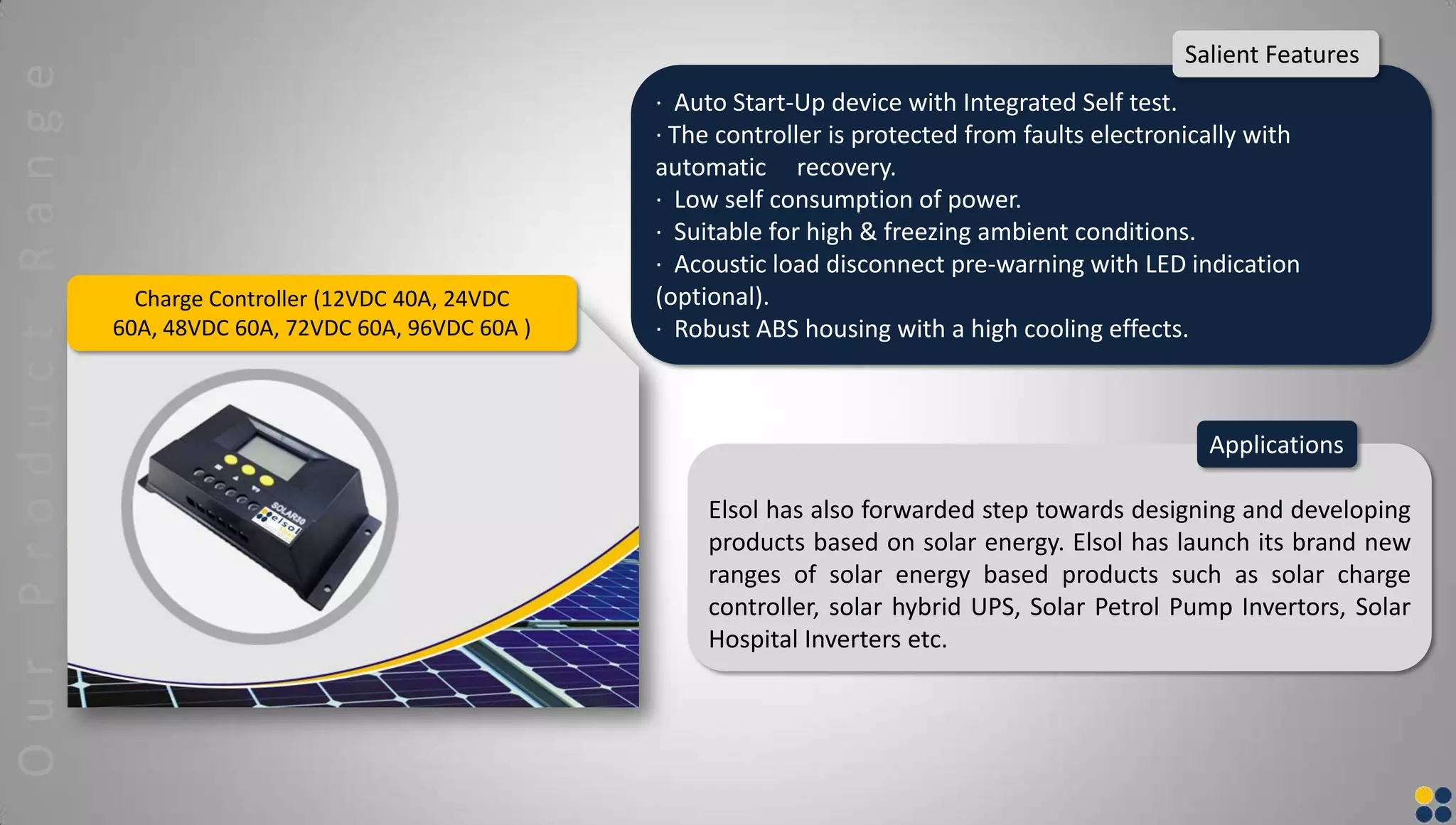 Charge Controller (12VDC 40A, 24VDC
60A, 48VDC 60A, 72VDC 60A, 96VDC 60A )
Elsol has also forwarded step towards designing and developing
products based on solar energy. Elsol has launch its brand new
ranges of solar energy based products such as solar charge
controller, solar hybrid UPS, Solar Petrol Pump Invertors, Solar
Hospital Inverters etc.
Applications
· Auto Start-Up device with Integrated Self test.
· The controller is protected from faults electronically with
automatic recovery.
· Low self consumption of power.
· Suitable for high & freezing ambient conditions.
· Acoustic load disconnect pre-warning with LED indication
(optional).
· Robust ABS housing with a high cooling effects.
Salient FeaturesOurProductRange
 