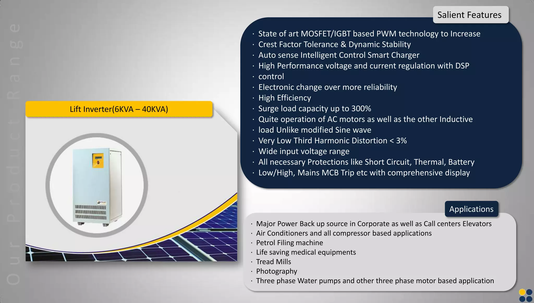 Lift Inverter(6KVA – 40KVA)
· State of art MOSFET/IGBT based PWM technology to Increase
· Crest Factor Tolerance & Dynamic Stability
· Auto sense Intelligent Control Smart Charger
· High Performance voltage and current regulation with DSP
· control
· Electronic change over more reliability
· High Efficiency
· Surge load capacity up to 300%
· Quite operation of AC motors as well as the other Inductive
· load Unlike modified Sine wave
· Very Low Third Harmonic Distortion < 3%
· Wide input voltage range
· All necessary Protections like Short Circuit, Thermal, Battery
· Low/High, Mains MCB Trip etc with comprehensive display
Salient Features
· Major Power Back up source in Corporate as well as Call centers Elevators
· Air Conditioners and all compressor based applications
· Petrol Filing machine
· Life saving medical equipments
· Tread Mills
· Photography
· Three phase Water pumps and other three phase motor based application
Applications
OurProductRange
 