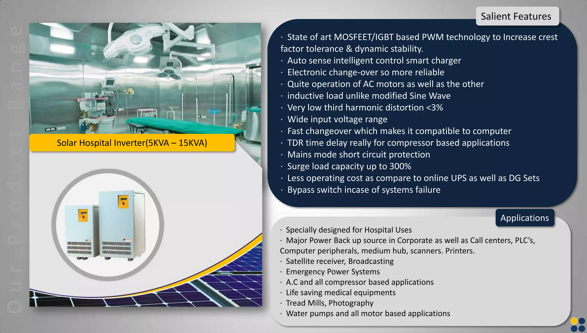 Solar Hospital Inverter(5KVA – 15KVA)
· State of art MOSFEET/IGBT based PWM technology to Increase crest
factor tolerance & dynamic stability.
· Auto sense intelligent control smart charger
· Electronic change-over so more reliable
· Quite operation of AC motors as well as the other
· inductive load unlike modified Sine Wave
· Very low third harmonic distortion <3%
· Wide input voltage range
· Fast changeover which makes it compatible to computer
· TDR time delay really for compressor based applications
· Mains mode short circuit protection
· Surge load capacity up to 300%
· Less operating cost as compare to online UPS as well as DG Sets
· Bypass switch incase of systems failure
Salient Features
· Specially designed for Hospital Uses
· Major Power Back up source in Corporate as well as Call centers, PLC’s,
Computer peripherals, medium hub, scanners. Printers.
· Satellite receiver, Broadcasting
· Emergency Power Systems
· A.C and all compressor based applications
· Life saving medical equipments
· Tread Mills, Photography
· Water pumps and all motor based applications
Applications
OurProductRange
 