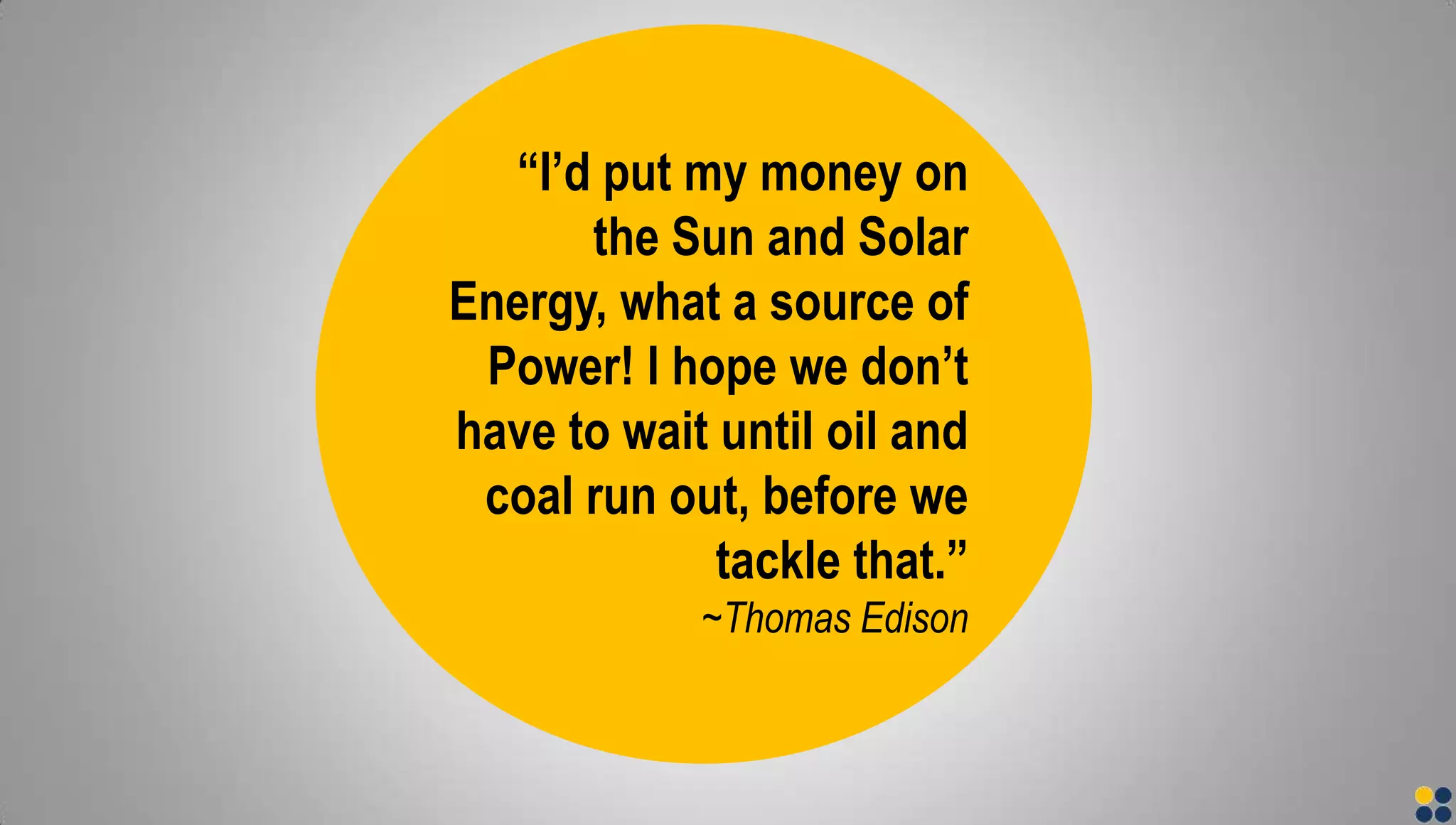“I’d put my money on
the Sun and Solar
Energy, what a source of
Power! I hope we don’t
have to wait until oil and
coal run out, before we
tackle that.”
~Thomas Edison
 