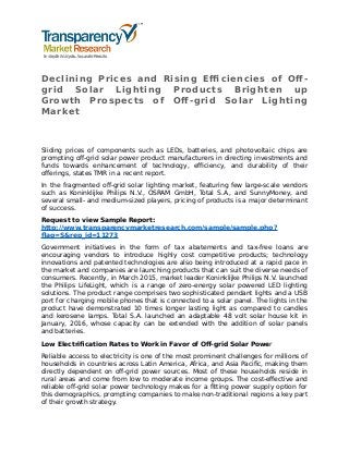 Declining Prices and Rising Efficiencies of Off-
grid Solar Lighting Products Brighten up
Growth Prospects of Off-grid Solar Lighting
Market
Sliding prices of components such as LEDs, batteries, and photovoltaic chips are
prompting off-grid solar power product manufacturers in directing investments and
funds towards enhancement of technology, efficiency, and durability of their
offerings, states TMR in a recent report.
In the fragmented off-grid solar lighting market, featuring few large-scale vendors
such as Koninklijke Philips N.V., OSRAM GmbH, Total S.A., and SunnyMoney, and
several small- and medium-sized players, pricing of products is a major determinant
of success.
Request to view Sample Report:
http://www.transparencymarketresearch.com/sample/sample.php?
flag=S&rep_id=11273
Government initiatives in the form of tax abatements and tax-free loans are
encouraging vendors to introduce highly cost competitive products; technology
innovations and patented technologies are also being introduced at a rapid pace in
the market and companies are launching products that can suit the diverse needs of
consumers. Recently, in March 2015, market leader Koninklijke Philips N.V. launched
the Philips LifeLight, which is a range of zero-energy solar powered LED lighting
solutions. The product range comprises two sophisticated pendant lights and a USB
port for charging mobile phones that is connected to a solar panel. The lights in the
product have demonstrated 10 times longer lasting light as compared to candles
and kerosene lamps. Total S.A. launched an adaptable 48 volt solar house kit in
January, 2016, whose capacity can be extended with the addition of solar panels
and batteries.
Low Electrification Rates to Work in Favor of Off-grid Solar Power
Reliable access to electricity is one of the most prominent challenges for millions of
households in countries across Latin America, Africa, and Asia Pacific, making them
directly dependent on off-grid power sources. Most of these households reside in
rural areas and come from low to moderate income groups. The cost-effective and
reliable off-grid solar power technology makes for a fitting power supply option for
this demographics, prompting companies to make non-traditional regions a key part
of their growth strategy.
 