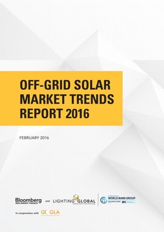 OFF-GRID SOLAR
MARKET TRENDS
REPORT 2016
FEBRUARY 2016
In cooperation with
and
In partnership with
Lighting Global
An Innovation of the World Bank Group
www.lightingglobal.org
The World Bank
1818 H Street, NW
Washington, DC 20433 USA
www.worldbank.org
IFC
2121 Pennsylvania Avenue, NW
Washington, DC 20433 USA
www.ifc.org
Bloomberg New Energy Finance
39-45 Finsbury Square
City Gate House,
London EC2A 1PQ
United Kingdom
www.bnef.com
Global Off-Grid Lighting Association (GOGLA)
Nieuwekade 9
3511 RV Utrecht
The Netherlands
www.gogla.org
 
