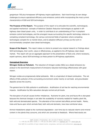 gargantuan 750 plus horsepower off-highway engine applications. Each level brings its own design
 challenges to ensure operational efficiency and emissions control while incorporating the most current
 characteristics of EGR and SCR technologies.


 The Purpose of the Report. The purpose of this report is to articulate the scientific, technological,
 and applied mechanical concepts of Selective Catalytic Reduction technologies as applied in off-
 highway clean diesel power units, in order to contribute to an understanding of Tier 4 compliant
 emission control technologies, and the emergent issues surrounding this specific technology relative to
 competing compliant technology, the various commercial fields of operation where competing
 technologies compete for a) market share, and b) adoption-diffusion primacy as the norm in
 environmentally compliant clean diesel technologies.


 Scope of the Report. This report makes no claims to present any original research or findings about
 SCR technologies, their worth, value or effectiveness, as applied to the off-highway clean diesel
 market. This report will use an aggregate approach to the presentation of facts and, where necessary,
 expert opinions, about SCR technology as these pertain to off-highway applications.


 Conceptual Overview
 Nitrogen Oxide as Pollutant. The reduction of nitrogen oxides (NOx) as a diesel emissions by-
 product is the benchmark measurement of emissions reduction technology effectiveness with good
 reason.


 Nitrogen oxides are progressively lethal pollutants. NOx is a byproduct of diesel combustion. The net
 effects of NOx pollution of the surrounding environment center mainly on soil beds and groundwater
 deposits across the country.


 The general term for NOx pollution is acidification. Acidification of soil has far reaching environmental
 impacts. Acidification by NOx saturation disrupts normal soil pH levels.


 The disruption of soil pH causes further imbalances. Nutrients for plant, tree and fauna life is disrupted
 because the chemical changes in soil alter the availability of nutrients needed for healthy plant life,
 both wild and domesticated species. The alteration of the nutrient bed affects animal health. Plants,
 trees and fauna upon which animals feed, both wild and domestic, have less nutritional value.


 Animal metabolisms adapt to the nutritional degradation over time due to reduced vitamin and mineral
 content in the plants they consume, and which are converted to feedstock. Where feed stocks are


-----------------------------------------------------------------------------------------------------------------------------------
                                  IQPC GmbH | Friedrichstr. 94 | D-10117 Berlin, Germany
                 t: +49 (0) 30 2091 3330 | f: +49 (0) 30 2091 3263 | e: eq@iqpc.de | w: www.iqpc.de
               Visit IQPC for a portfolio of topic-related events, congresses, seminars and conferences: www.iqpc.de
 