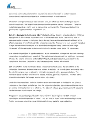 concerned, additional supplementation requirements become necessary to sustain livestock
 productivity but have residual impacts on human consumers of such livestock.


 Where rain water percolates over NOx saturated soils, the effect is a chemical change in organic
 mineral compounds. The organic mineral compounds become free metallic compounds. These free
 metallic compounds are highly toxic to plant, animal and human life. The compounds leach into
 groundwater supplies or remain suspended in soil.


 Selective Catalytic Reduction and NOx Pollution Control. Selective catalytic reduction (SCR) has
 been proven to reduce diesel engine emissions of NOx to near-zero levels. The findings from an
 extensive testing program in the United States, Europe, Japan and Canada have all validated SCR’s
 effectiveness as a driver of reduced N Ox emissions worldwide. Findings have been generally indicative
 of high performance in this regard at all levels of the horsepower rating continuum from single
 horsepower off-highway power units through the top horsepower range above 700 horsepower.


 SCR is based on principles of applied chemistry. A gas is mixed with a compatible reductant creating a
 mixture that physically contacts a catalyst. The original gas is transformed into a different compound.
 Whereas the original compound contained harmful pollutants before catalysis, post-catalysis the
 compound is an organic compound of zero toxicity to plants, animals and humans.


 SCR converts NOx found in untreated diesel emissions or exhaust gases. To convert NOx to its
 constituent compounds, a chemical catalytic process is required. The exhaust gases which carry the N
 Ox out of the engine must be altered by mixing the compounds with a gaseous reductant. The
 reductant reacts with NOx when mixed in precise, metered, gaseous p roportions. The NOx is thus
 prepared to bond with the catalyst when it comes into contact.


 Diesel exhaust undergoes a chemical alteration as the exhaust stream is infused with the gaseous
 reductant as the exhaust is discharged from the combustion chamber. Certain exhaust temperatures
 are optimal for the alteration to be effective. The NOx rich exhaust gas, once infused with reductant,
 can be absorbed in contact with the catalyst.


 The gaseous reductant compound used in new generation diesel engines with SCR emission
 technologies is commonly known as “urea.” Urea is a form of nitrate that is a staple of agricultural
 fertility compounds which improve, artificially, soil nitrogen levels for crop production.




-----------------------------------------------------------------------------------------------------------------------------------
                                  IQPC GmbH | Friedrichstr. 94 | D-10117 Berlin, Germany
                 t: +49 (0) 30 2091 3330 | f: +49 (0) 30 2091 3263 | e: eq@iqpc.de | w: www.iqpc.de
               Visit IQPC for a portfolio of topic-related events, congresses, seminars and conferences: www.iqpc.de
 
