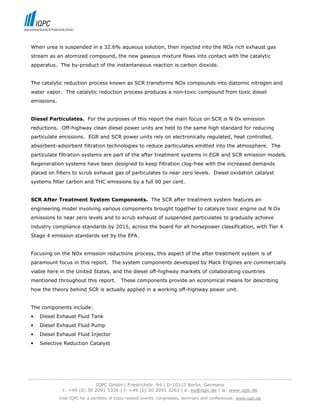 When urea is suspended in a 32.6% aqueous solution, then injected into the NOx rich exhaust gas
 stream as an atomized compound, the new gaseous mixture flows into contact with the catalytic
 apparatus. The by-product of the instantaneous reaction is carbon dioxide.


 The catalytic reduction process known as SCR transforms NOx compounds into diatomic nitrogen and
 water vapor. The catalytic reduction process produces a non-toxic compound from toxic diesel
 emissions.


 Diesel Particulates. For the purposes of this report the main focus on SCR is N Ox emission
 reductions. Off-highway clean diesel power units are held to the same high standard for reducing
 particulate emissions. EGR and SCR power units rely on electronically regulated, heat controlled,
 absorbent-adsorbent filtration technologies to reduce particulates emitted into the atmosphere. The
 particulate filtration systems are part of the after treatment systems in EGR and SCR emission models.
 Regeneration systems have been designed to keep filtration clog-free with the increased demands
 placed on filters to scrub exhaust gas of particulates to near zero levels. Diesel oxidation catalyst
 systems filter carbon and THC emissions by a full 90 per cent.


 SCR After Treatment System Components. The SCR after treatment system features an
 engineering model involving various components brought together to catalyze toxic engine out N Ox
 emissions to near zero levels and to scrub exhaust of suspended particulates to gradually achieve
 industry compliance standards by 2015, across the board for all horsepower classification, with Tier 4
 Stage 4 emission standards set by the EPA.


 Focusing on the NOx emission reductions process, this aspect of the after treatment system is of
 paramount focus in this report. The system components developed by Mack Engines are commercially
 viable here in the United States, and the diesel off-highway markets of collaborating countries
 mentioned throughout this report.            These components provide an economical means for describing
 how the theory behind SCR is actually applied in a working off-highway power unit.


 The components include:
 •   Diesel Exhaust Fluid Tank
 •   Diesel Exhaust Fluid Pump
 •   Diesel Exhaust Fluid Injector
 •   Selective Reduction Catalyst




-----------------------------------------------------------------------------------------------------------------------------------
                                  IQPC GmbH | Friedrichstr. 94 | D-10117 Berlin, Germany
                 t: +49 (0) 30 2091 3330 | f: +49 (0) 30 2091 3263 | e: eq@iqpc.de | w: www.iqpc.de
               Visit IQPC for a portfolio of topic-related events, congresses, seminars and conferences: www.iqpc.de
 