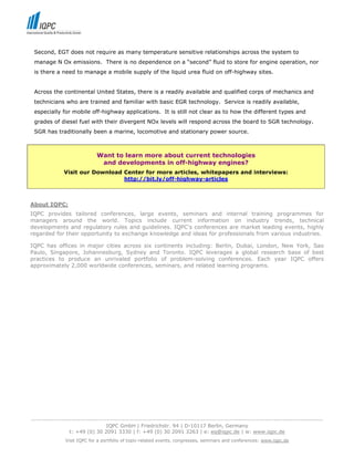 Second, EGT does not require as many temperature sensitive relationships across the system to
 manage N Ox emissions. There is no dependence on a “second” fluid to store for engine operation, nor
 is there a need to manage a mobile supply of the liquid urea fluid on off-highway sites.


 Across the continental United States, there is a readily available and qualified corps of mechanics and
 technicians who are trained and familiar with basic EGR technology. Service is readily available,
 especially for mobile off-highway applications. It is still not clear as to how the different types and
 grades of diesel fuel with their divergent NOx levels will respond across the board to SGR technology.
 SGR has traditionally been a marine, locomotive and stationary power source.



                             Want to learn more about current technologies
                              and developments in off-highway engines?
              Visit our Download Center for more articles, whitepapers and interviews:
                                 http://bit.ly/off-highway-articles



About IQPC:
IQPC provides tailored conferences, large events, seminars and internal training programmes for
managers around the world. Topics include current information on industry trends, technical
developments and regulatory rules and guidelines. IQPC's conferences are market leading events, highly
regarded for their opportunity to exchange knowledge and ideas for professionals from various industries.

IQPC has offices in major cities across six continents including: Berlin, Dubai, London, New York, Sao
Paulo, Singapore, Johannesburg, Sydney and Toronto. IQPC leverages a global research base of best
practices to produce an unrivaled portfolio of problem-solving conferences. Each year IQPC offers
approximately 2,000 worldwide conferences, seminars, and related learning programs.




-----------------------------------------------------------------------------------------------------------------------------------
                                  IQPC GmbH | Friedrichstr. 94 | D-10117 Berlin, Germany
                 t: +49 (0) 30 2091 3330 | f: +49 (0) 30 2091 3263 | e: eq@iqpc.de | w: www.iqpc.de
               Visit IQPC for a portfolio of topic-related events, congresses, seminars and conferences: www.iqpc.de
 