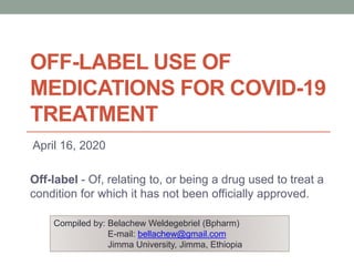 OFF-LABEL USE OF
MEDICATIONS FOR COVID-19
TREATMENT
April 16, 2020
Off-label - Of, relating to, or being a drug used to treat a
condition for which it has not been officially approved.
Compiled by: Belachew Weldegebriel (Bpharm)
E-mail: bellachew@gmail.com
Jimma University, Jimma, Ethiopia
 