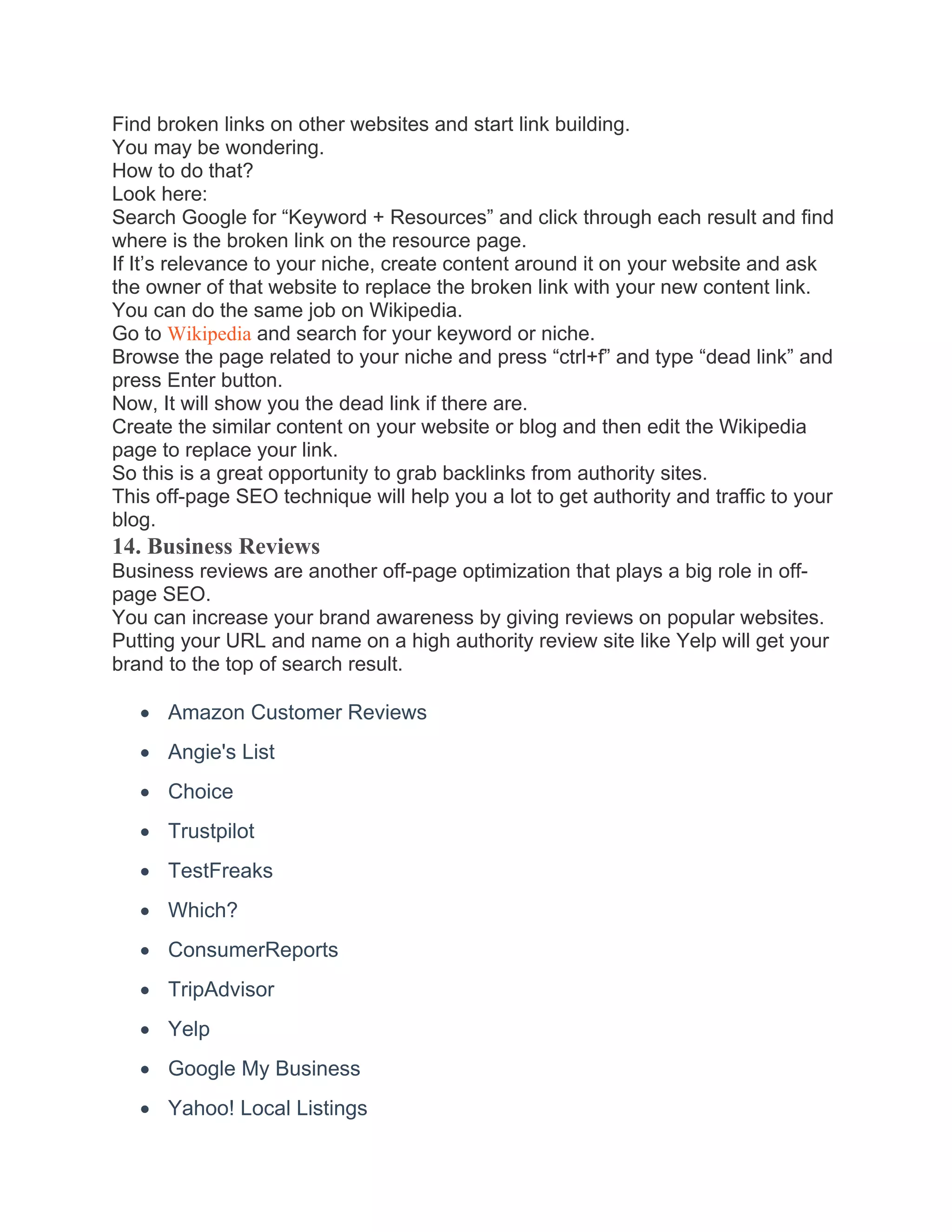 Find broken links on other websites and start link building.
You may be wondering.
How to do that?
Look here:
Search Google for “Keyword + Resources” and click through each result and find
where is the broken link on the resource page.
If It’s relevance to your niche, create content around it on your website and ask
the owner of that website to replace the broken link with your new content link.
You can do the same job on Wikipedia.
Go to Wikipedia and search for your keyword or niche.
Browse the page related to your niche and press “ctrl+f” and type “dead link” and
press Enter button.
Now, It will show you the dead link if there are.
Create the similar content on your website or blog and then edit the Wikipedia
page to replace your link.
So this is a great opportunity to grab backlinks from authority sites.
This off-page SEO technique will help you a lot to get authority and traffic to your
blog.
14. Business Reviews
Business reviews are another off-page optimization that plays a big role in off-
page SEO.
You can increase your brand awareness by giving reviews on popular websites.
Putting your URL and name on a high authority review site like Yelp will get your
brand to the top of search result.
• Amazon Customer Reviews
• Angie's List
• Choice
• Trustpilot
• TestFreaks
• Which?
• ConsumerReports
• TripAdvisor
• Yelp
• Google My Business
• Yahoo! Local Listings
 