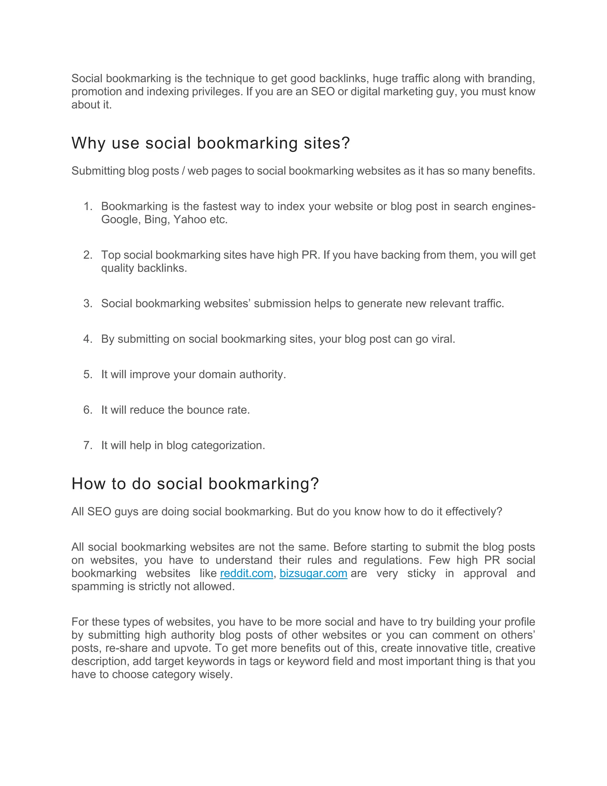 Social bookmarking is the technique to get good backlinks, huge traffic along with branding,
promotion and indexing privileges. If you are an SEO or digital marketing guy, you must know
about it.
Why use social bookmarking sites?
Submitting blog posts / web pages to social bookmarking websites as it has so many benefits.
1. Bookmarking is the fastest way to index your website or blog post in search engines-
Google, Bing, Yahoo etc.
2. Top social bookmarking sites have high PR. If you have backing from them, you will get
quality backlinks.
3. Social bookmarking websites’ submission helps to generate new relevant traffic.
4. By submitting on social bookmarking sites, your blog post can go viral.
5. It will improve your domain authority.
6. It will reduce the bounce rate.
7. It will help in blog categorization.
How to do social bookmarking?
All SEO guys are doing social bookmarking. But do you know how to do it effectively?
All social bookmarking websites are not the same. Before starting to submit the blog posts
on websites, you have to understand their rules and regulations. Few high PR social
bookmarking websites like reddit.com, bizsugar.com are very sticky in approval and
spamming is strictly not allowed.
For these types of websites, you have to be more social and have to try building your profile
by submitting high authority blog posts of other websites or you can comment on others’
posts, re-share and upvote. To get more benefits out of this, create innovative title, creative
description, add target keywords in tags or keyword field and most important thing is that you
have to choose category wisely.
 