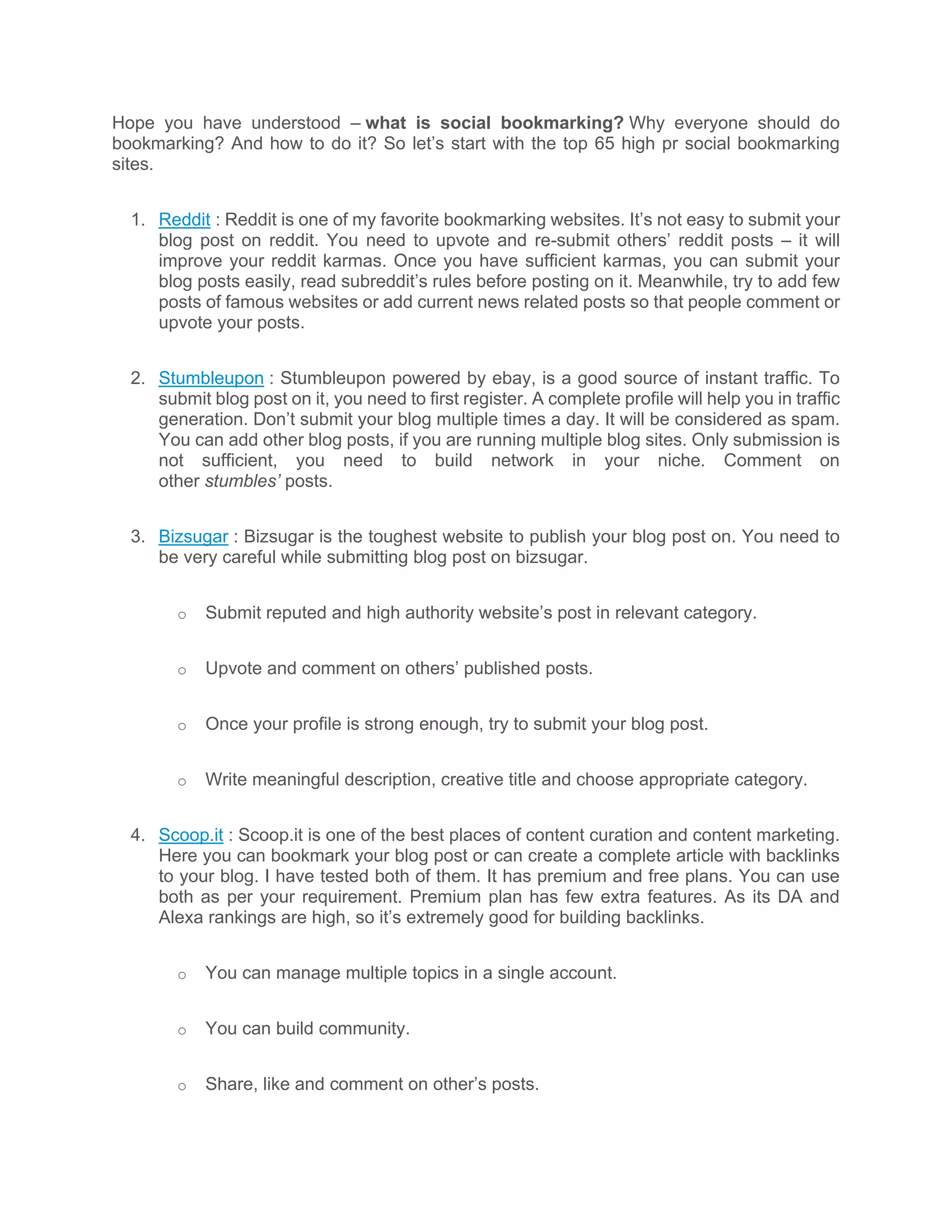Hope you have understood – what is social bookmarking? Why everyone should do
bookmarking? And how to do it? So let’s start with the top 65 high pr social bookmarking
sites.
1. Reddit : Reddit is one of my favorite bookmarking websites. It’s not easy to submit your
blog post on reddit. You need to upvote and re-submit others’ reddit posts – it will
improve your reddit karmas. Once you have sufficient karmas, you can submit your
blog posts easily, read subreddit’s rules before posting on it. Meanwhile, try to add few
posts of famous websites or add current news related posts so that people comment or
upvote your posts.
2. Stumbleupon : Stumbleupon powered by ebay, is a good source of instant traffic. To
submit blog post on it, you need to first register. A complete profile will help you in traffic
generation. Don’t submit your blog multiple times a day. It will be considered as spam.
You can add other blog posts, if you are running multiple blog sites. Only submission is
not sufficient, you need to build network in your niche. Comment on
other stumbles’ posts.
3. Bizsugar : Bizsugar is the toughest website to publish your blog post on. You need to
be very careful while submitting blog post on bizsugar.
o Submit reputed and high authority website’s post in relevant category.
o Upvote and comment on others’ published posts.
o Once your profile is strong enough, try to submit your blog post.
o Write meaningful description, creative title and choose appropriate category.
4. Scoop.it : Scoop.it is one of the best places of content curation and content marketing.
Here you can bookmark your blog post or can create a complete article with backlinks
to your blog. I have tested both of them. It has premium and free plans. You can use
both as per your requirement. Premium plan has few extra features. As its DA and
Alexa rankings are high, so it’s extremely good for building backlinks.
o You can manage multiple topics in a single account.
o You can build community.
o Share, like and comment on other’s posts.
 