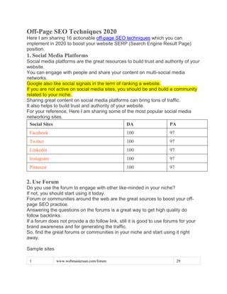 Off-Page SEO Techniques 2020
Here I am sharing 16 actionable off-page SEO techniques which you can
implement in 2020 to boost your website SERP (Search Engine Result Page)
position.
1. Social Media Platforms
Social media platforms are the great resources to build trust and authority of your
website.
You can engage with people and share your content on multi-social media
networks.
Google also like social signals in the term of ranking a website.
If you are not active on social media sites, you should be and build a community
related to your niche.
Sharing great content on social media platforms can bring tons of traffic.
It also helps to build trust and authority of your website.
For your reference, Here I am sharing some of the most popular social media
networking sites.
Social Sites DA PA
Facebook 100 97
Twitter 100 97
Linkedin 100 97
Instagram 100 97
Pinterest 100 97
2. Use Forum
Do you use the forum to engage with other like-minded in your niche?
If not, you should start using it today.
Forum or communities around the web are the great sources to boost your off-
page SEO practice.
Answering the questions on the forums is a great way to get high quality do
follow backlinks.
If a forum does not provide a do follow link, still it is good to use forums for your
brand awareness and for generating the traffic.
So, find the great forums or communities in your niche and start using it right
away.
Sample sites
1 www.webmastersun.com/forum 29
 