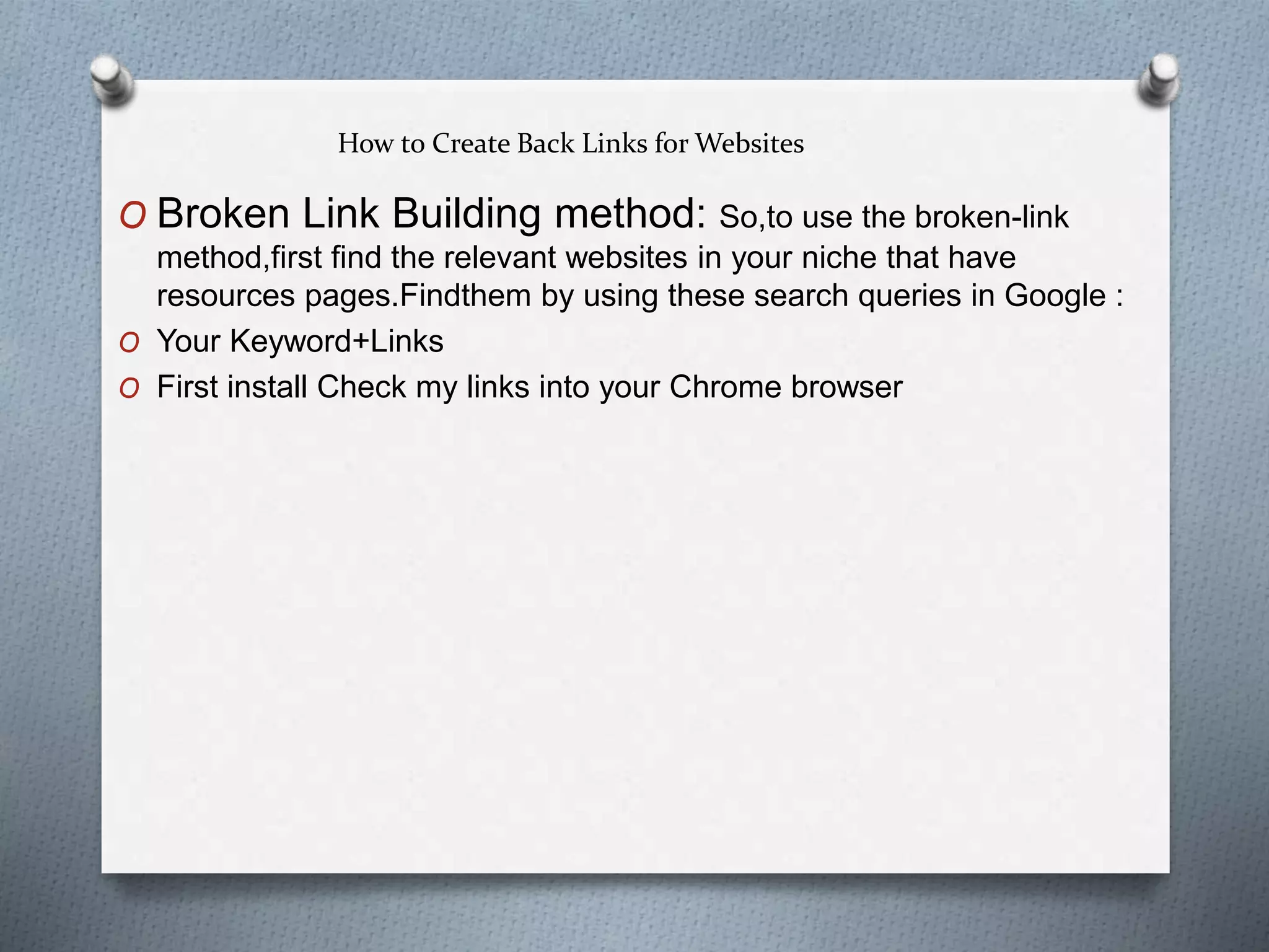 How to Create Back Links for Websites
O Broken Link Building method: So,to use the broken-link
method,first find the relevant websites in your niche that have
resources pages.Findthem by using these search queries in Google :
O Your Keyword+Links
O First install Check my links into your Chrome browser
 