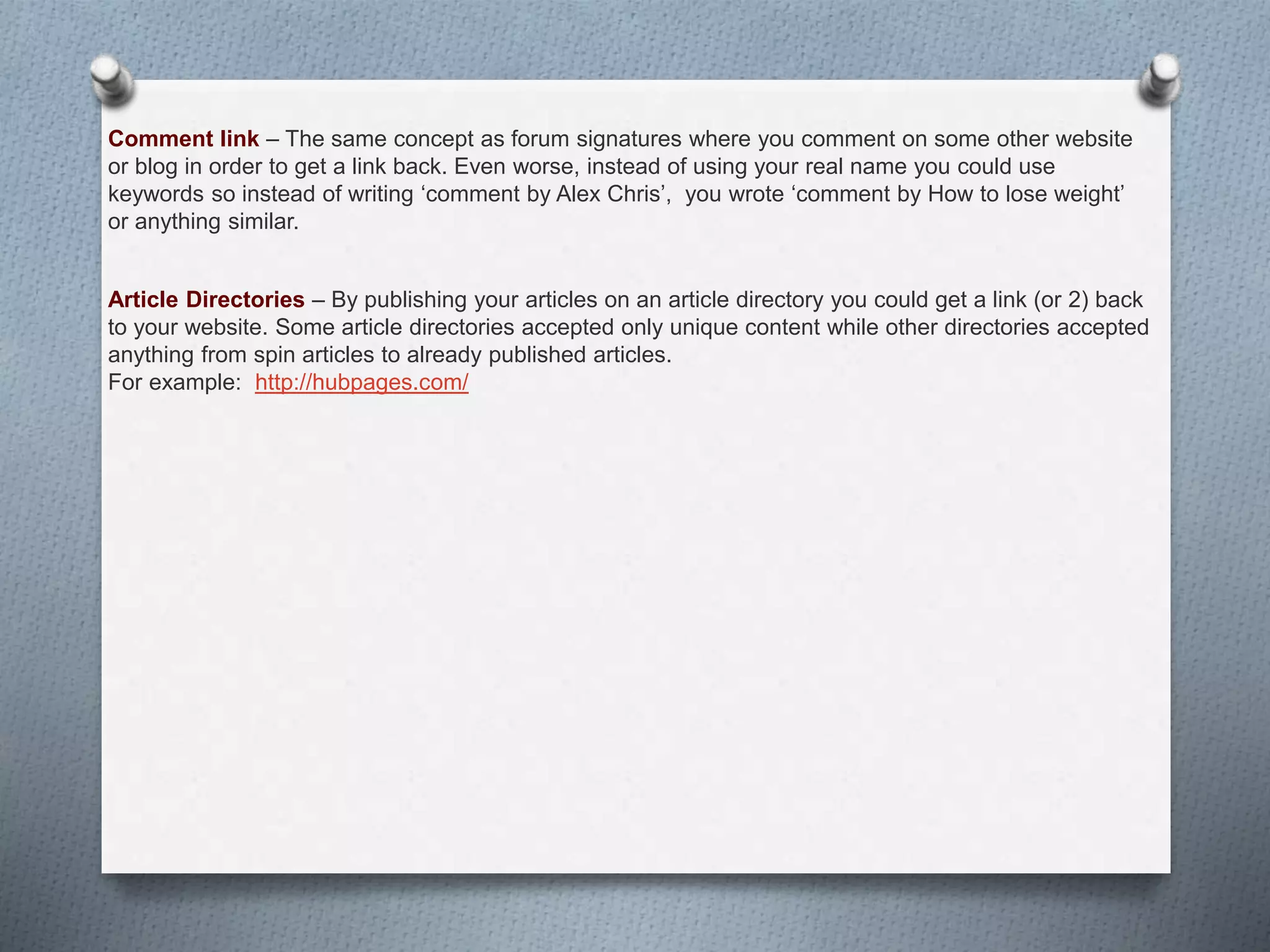 Comment link – The same concept as forum signatures where you comment on some other website
or blog in order to get a link back. Even worse, instead of using your real name you could use
keywords so instead of writing ‘comment by Alex Chris’, you wrote ‘comment by How to lose weight’
or anything similar.
Article Directories – By publishing your articles on an article directory you could get a link (or 2) back
to your website. Some article directories accepted only unique content while other directories accepted
anything from spin articles to already published articles.
For example: http://hubpages.com/
 