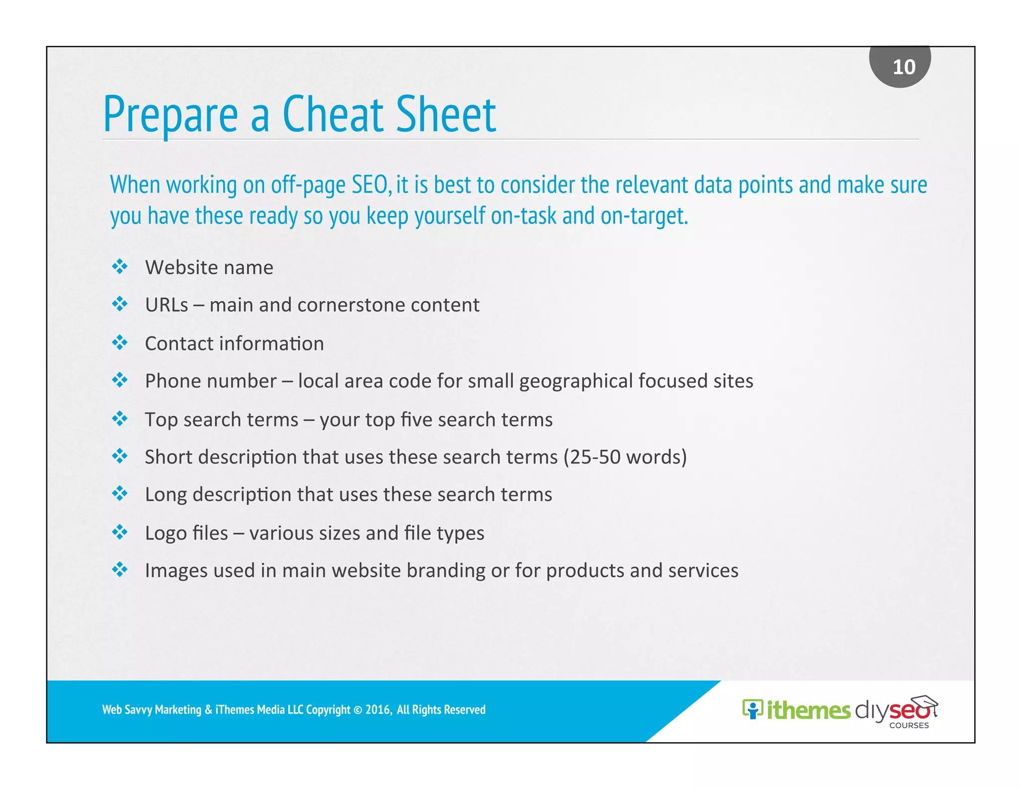 Prepare a Cheat Sheet
v  Website	name	
v  URLs	–	main	and	cornerstone	content	
v  Contact	informa)on	
v  Phone	number	–	local	area	code	for	small	geographical	focused	sites	
v  Top	search	terms	–	your	top	ﬁve	search	terms	
v  Short	descrip)on	that	uses	these	search	terms	(25-50	words)	
v  Long	descrip)on	that	uses	these	search	terms	
v  Logo	ﬁles	–	various	sizes	and	ﬁle	types	
v  Images	used	in	main	website	branding	or	for	products	and	services	
When working on off-page SEO,it is best to consider the relevant data points and make sure
you have these ready so you keep yourself on-task and on-target.
10	
Web Savvy Marketing & iThemes Media LLC Copyright © 2016, All Rights Reserved
 