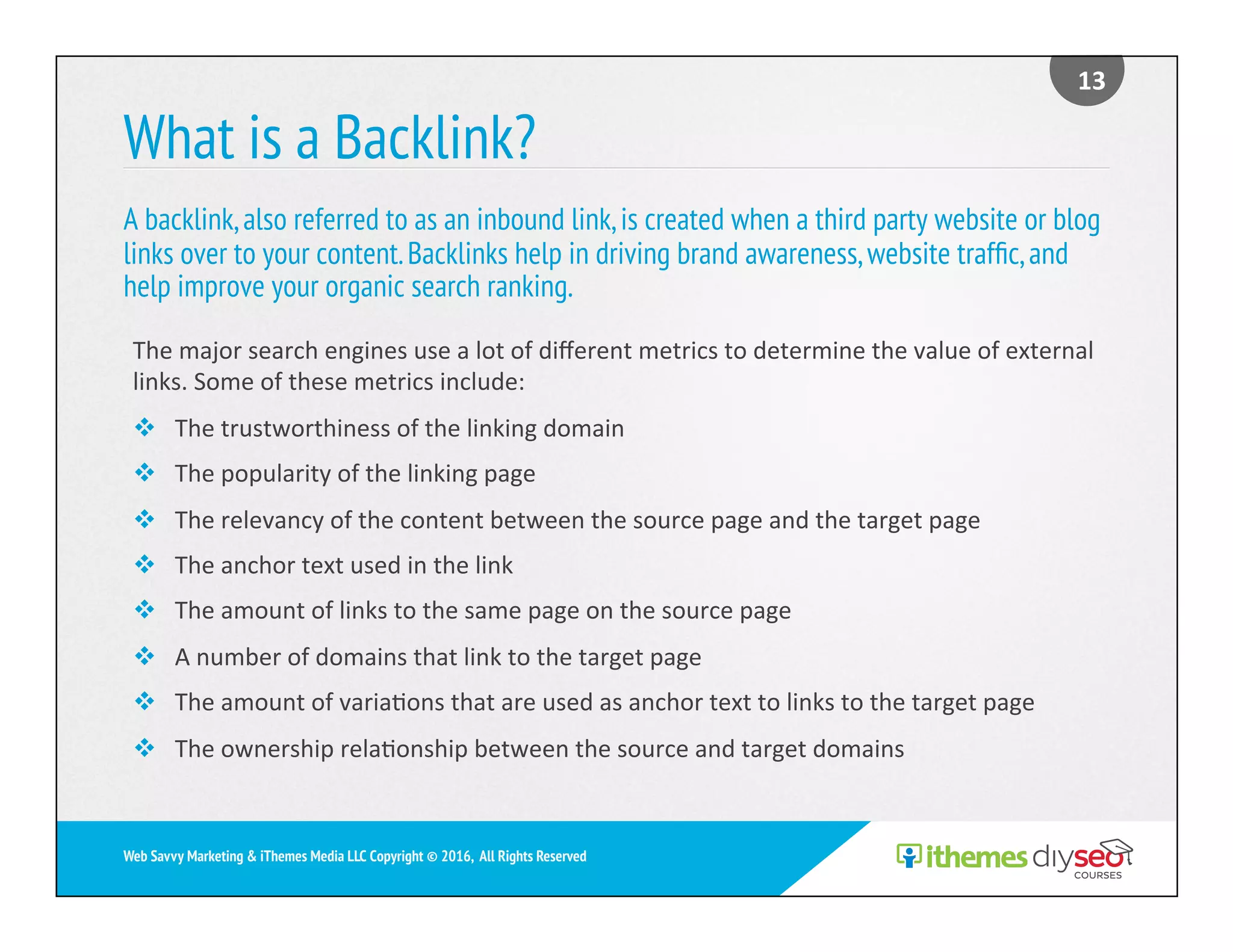 What is a Backlink?
A backlink,also referred to as an inbound link,is created when a third party website or blog
links over to your content.Backlinks help in driving brand awareness,website trafﬁc,and
help improve your organic search ranking.
13	
Web Savvy Marketing & iThemes Media LLC Copyright © 2016, All Rights Reserved
The	major	search	engines	use	a	lot	of	diﬀerent	metrics	to	determine	the	value	of	external	
links.	Some	of	these	metrics	include:	
v  The	trustworthiness	of	the	linking	domain	
v  The	popularity	of	the	linking	page	
v  The	relevancy	of	the	content	between	the	source	page	and	the	target	page	
v  The	anchor	text	used	in	the	link	
v  The	amount	of	links	to	the	same	page	on	the	source	page	
v  A	number	of	domains	that	link	to	the	target	page	
v  The	amount	of	varia)ons	that	are	used	as	anchor	text	to	links	to	the	target	page	
v  The	ownership	rela)onship	between	the	source	and	target	domains	
 